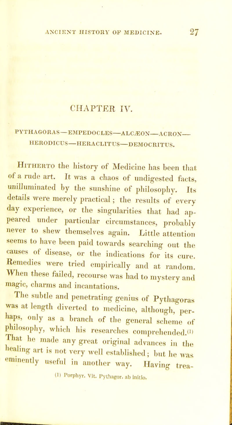 CHAPTER IV. PYTHAGORAS—EMPEDOCLES ALC^EON ACRON HERODICUS—HERACLITUS DEMOCRITUS. Hitherto the history of Medicine has been that of a rude art. It was a chaos of undigested facts, unilluminated by the sunshine of philosophy. Its details were merely practical; the results of every day experience, or the singularities that had ap- peared under particular circumstances, probably never to shew themselves again. Little attention seems to have been paid towards searching out the causes of disease, or the indications for its cure. Remedies were tried empirically and at random. When these failed, recourse was had to mystery and magic, charms and incantations. The subtle and penetrating genius of Pythagoras was at length diverted to medicine, although, per- haps, only as a branch of the general scheme of philosophy, which his researches comprehended.*1) That he made any great original advances in the Healing art is not very well established; but he was eminently useful in another way. Having trea- (1) I'orphyr. Vit. Pythagor. ah initio.