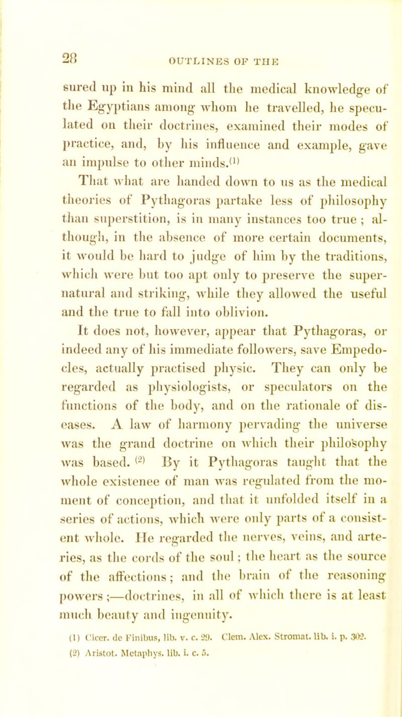 sured up in his mind all the medical knowledge of the Egyptians among whom he travelled, he specu- lated on their doctrines, examined their modes of practice, and, hy his influence and example, gave an impulse to other minds.'1' That what are handed down to us as the medical theories of Pythagoras partake less of philosophy than superstition, is in many instances too true ; al- though, in the absence of more certain documents, it would be hard to judge of him by the traditions, which were but too apt only to preserve the super- natural and striking, while they allowed the useful and the true to fall into oblivion. It does not, however, appear that Pythagoras, or indeed any of his immediate followers, save Empedo- cles, actually practised physic. They can only be regarded as physiologists, or speculators on the functions of the body, and on the rationale of dis- eases. A law of harmony pervading the universe was the grand doctrine on which their philosophy was based. (2' By it Pythagoras taught that the whole existenee of man was regulated from the mo- ment of conception, and that it unfolded itself in a series of actions, which were only parts of a consist- ent whole. He regarded the nerves, veins, and arte- ries, as the cords of the soul; the heart as the source of the affections; and the brain of the reasoning powers ;—doctrines, in all of which there is at least much beauty and ingenuity. (1) Ciccr. de Kinibus, lib. v. r. 29. Clem. Alex. Stromat. lib. i. p. 302.