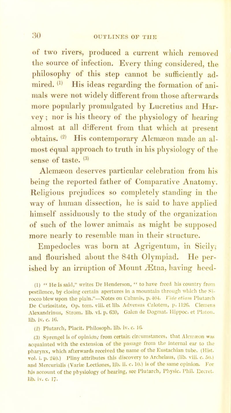 of two rivers, produced a current which removed the source of infection. Every thing considered, the philosophy of this step cannot he sufficiently ad- mired. <x> His ideas regarding the formation of ani- mals were not widely different from those afterwards more popularly promulgated by Lucretius and Har- vey ; nor is his theory of the physiology of hearing almost at all different from that which at present obtains. (2) His contemporary AlcmEeon made an al- most equal approach to truth in his physiology of the sense of taste. (3) Alcmseon deserves particular celebration from his being the reported father of Comparative Anatomv. Religious prejudices so completely standing in t\u* way of human dissection, he is said to have applied himself assiduously to the study of the organization of such of the lower animals as might be supposed more nearly to resemble man in their structure. Empedocles was born at Agrigentum, in Sicily: and flourished about the 84th Olympiad. He per- ished by an irruption of Mount .cEtna, having heed- (1)  He is said, writes Dr Henderson,  to have freed his country from pestilence, by closing certain apertures in a mountain through which the Si- rocco blew upon the plain.—Notes on Cabanls, p.404. Pirfe ttiam Plutarch De Curiositate, Op. torn. viii. et lib. Adversus Calotem, p. 1126. Clemens Alexandria US, Strom, lib. vl. p. 630, Galen de Dogmat. Hippoc. et Plat on. lib. iv. c. Hi. (->) Plutarch, Placit. PhllOSOph. lib. iv. c. III. <:i) Sprengel is of opinion,- from certain circumstances, that Alcnavm was acquainted with the extension of the passage from the internal ear to the pharynx, which afterwards received the name of the Eustachian tube. (Hist, vol. i. p. 240.) Pliny attributes this discovery to Archclaus, (lib. viii. c. 50.) and Mercurialis (Varia; Lectioncs, lib. ii. c. in.) is of the same opinion. For hjs account of the physiology of hearing, see Plutarch, Physic. Phil. Qecret. lib. iv. c. 17-