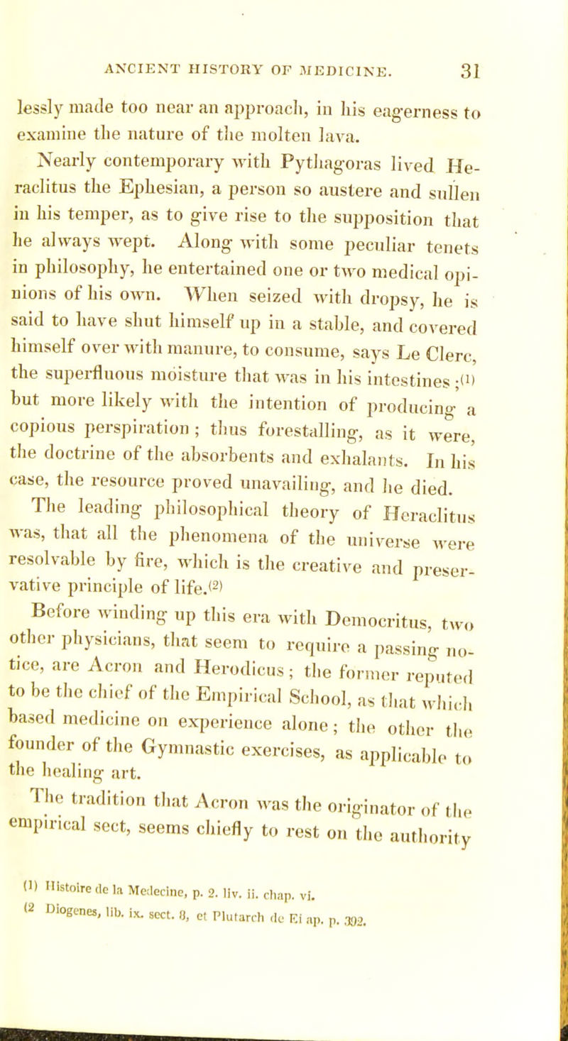 lessly made too near an approach, in his eagerness to examine the nature of the molten lava. Nearly contemporary with Pythagoras lived He- raclitus the Ephesian, a person so austere and sullen in his temper, as to give rise to the supposition that he always wept. Along with some peculiar tenets in philosophy, he entertained one or two medical opi- nions of his own. When seized with dropsy, he is said to have shut himself up in a stable, and covered himself over with manure, to consume, says Le Clerc, the superfluous moisture that was in his intestines -tt> but more likely with the intention of producing' a copious perspiration ; thus forestalling, as it were, the doctrine of the absorbents and exhalants. In his case, the resource proved unavailing, and he died. The leading philosophical theory of Heraclitus was, that all the phenomena of the universe were resolvable by fire, which is the creative and preser- vative principle of life.<2> Before winding up this era with Democritus, two other physicians, that seem to require a passing no- tice, are Acron and Herodicus ; the former reputed to be the chief of the Empirical School, as that which based medicine on experience alone; the other the founder of the Gymnastic exercises, as applicable to the healing art. The tradition that Acron was the originator of the empuncal sect, seems chiefly to rest on the authority (1) Histoire dc la Medeclne, p. 2. liv. ii. chap. vl. (2 Diogenes, lib. ix. SCct. 8, et Plutarch de Ki ap. p.