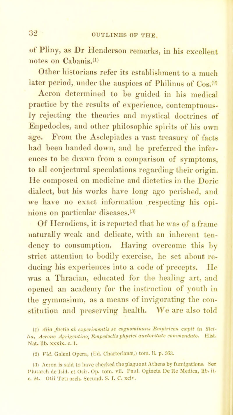 of Pliny, as Dr Henderson remarks, in his excellent notes on Cabanis.*1' Other historians refer its establishment to a much later period, under the auspices of Philinus of Cos.*2' Acron determined to be guided in his medical practice by the results of experience, contemptuous- ly rejecting- the theories and mystical doctrines of Enpedocles, and other philosophic spirits of his own age. From the Asclepiades a vast treasury of facts had been handed down, and he preferred the infer- ences to be drawn from a comparison of symptoms, to all conjectural speculations regarding their origin. He composed on medicine and dietetics in the Doric dialect, but his works have long ago perished, and we have no exact information respecting his opi- nions on particular diseases.*3' Of Herodicus, it is reported that he was of a frame naturally weak and delicate, with an inherent ten- dency to consumption. Having overcome this by strict attention to bodily exercise, he set about re- ducing his exijerieuces into a code of precepts. He was a Thracian, educated for the healing art. and opened an academy for the instruction of youth in the gymnasium, as a means of invigorating the con- stitution and preserving health. We are also told (1) Mia factio ab experimentsm eognominant Bmpirieen crrpit in Sici- Ha, Acrone Agrigentino\ Empedoclitphyticl auetoritate commendato. Hist. Nat. Ill), xxxlx. c. 1. (2) Vid. Galcnl Opera, (Ed. Charter lane,) torn. ii. p. 3G3. (3) Acron is taid to have checked the plague at Athens by fumigations. See Plutarch tie Isld. et osir. Op. torn. vii. Paul. Ogineta De lie Medica, lib. ii. c. '.'4. Otii Tctrarch. Secund. S. I. C. xciv.