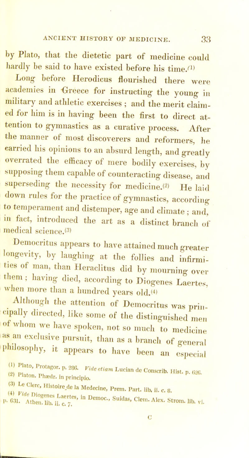 by Plato, that the dietetic part of medicine could hardly be said to have existed before his time/1' Long- before Herodicus flourished there were academies in Greece for instructing- the young in military and athletic exercises ; and the merit claim- ed for him is in having been the first to direct at- tention to gymnastics as a curative process. After the manner of most discoverers and reformers, lie carried his opinions to an absurd length, and greatly overrated the efficacy of mere bodily exercises, by supposing them capable of counteracting disease, and superseding the necessity for medicine.*2) He laid down rules for the practice of gymnastics, according to temperament and distemper, age and climate ; and, in fact, introduced the art as a distinct branch of medical science.'3' Democritus appears to have attained much greater longevity, by laughing at the follies and infirmi- ties of man, than Heraclitus did by mourning over them; havmg died, according to Diogenes Laertes, when more than a hundred years old.W Although the attention of Democritus was prin cpally directed, like some of the distinguished men of whom we have spoken, not so much to medicine as an exclusive pursuit, than as a branch of general Philosophy, it appears to have been an especial U) Plato, Protagor. p. 286. ym ^ ^ ^ (2) Platon. PhaMr. in principio. W Lc Clerc, Histoire.de la Medecine, Prem. Part. lib. ii c ,1 po^iSKrrin Democ-'suii,as' c,e,-Aicx' *■« *
