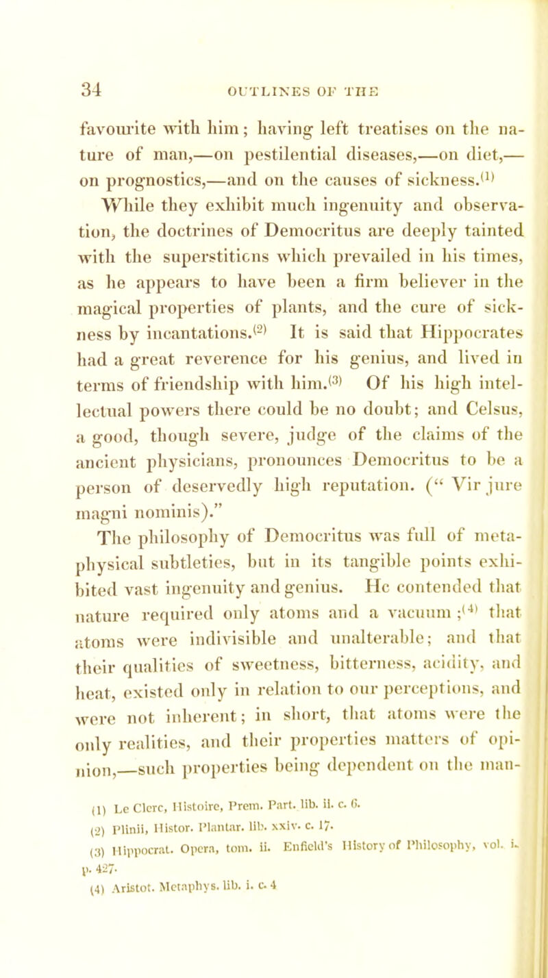 favourite with him; having left treatises on the na- ture of man,—on pestilential diseases,—on diet,— on prognostics,—and on the causes of sickness.'1' While they exhibit much ingenuity and observa- tion, the doctrines of Democritus are deeply tainted with the superstitions which prevailed in his times, as he appears to have been a firm believer in the magical properties of plants, and the cure of sick- ness by incantations.'2' It is said that Hippocrates had a great reverence for his genius, and lived in terms of friendship with him.'3' Of his high intel- lectual powers there could be no doubt; and Celsus, a good, though severe, judge of the claims of the ancient physicians, pronounces Democritus to be a person of deservedly high reputation. ( Vir jure magni nominis). The philosophy of Democritus was fidl of meta- physical subtleties, but in its tangible points exhi- bited vast ingenuity and genius. He contended that nature required only atoms and a vacuum ;(4) that atoms were indivisible and unalterable; and that their qualities of sweetness, bitterness, acidity, and heat, existed only in relation to our perceptions, and were not inherent; in short, that atoms were the only realities, and their properties matters of opi- nion,—such properties being dependent on the man- in Le Clerc, Histolre, Prem. Part. lib. il. c. «. (■_') Plinii, Histor. Plantar, lib. xxiv. e. 1. (3) llippocrat. Opera, torn. ii. Enfield's History of Philosophy, vol. i. p. 427- 14) Aristot. Metaphys. lib. i. c. 4