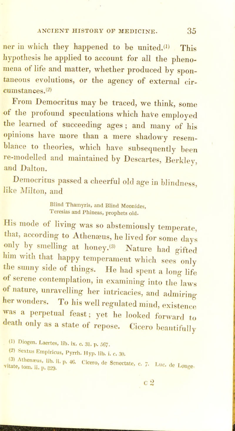 ner in which they happened to he united.*1* This hypothesis lie applied to account for all the pheno- mena of life and matter, whether produced by spon- taneous evolutions, or the agency of external cir- cumstances.(2> From Democritus may be traced, we think, some of the profound speculations which have employed the learned of succeeding ages ; and many of his opinions have more than a mere shadowy resem- blance to theories, which have subsequently been re-modelled and maintained by Descartes, Berkley, and Dalton. Democritus passed a cheerful old age in blindness, like Milton, and Blind Thamyris, and Blind Meonides, Teresias and Phineas, prophets old. His mode of living was so abstemiously temperate, that, according to Athenseus, he lived for some days only by smelling at honey.W Nature had gifted him with that happy temperament which sees&only the sunny side of things. He had spent a long life of serene contemplation, in examining into the laws of nature, unravelling her intricacies, and admiring her wonders. To his well regidated mind, existence was a perpetual feast; yet he looked forward to death only as a state of repose. Cicero beautifully ID Diogen. Laertes, lib. ix. o. 31. p. .-,117. (2) Sextus Empiricus, Pyrrh. Hyp. lib. i. c. 30. (3rAthemeu., lib. ii. p. 46. Cicero, de Senectate, c. Luc. de I on,, «tate, torn. 11, p. 829. • ae umge c2