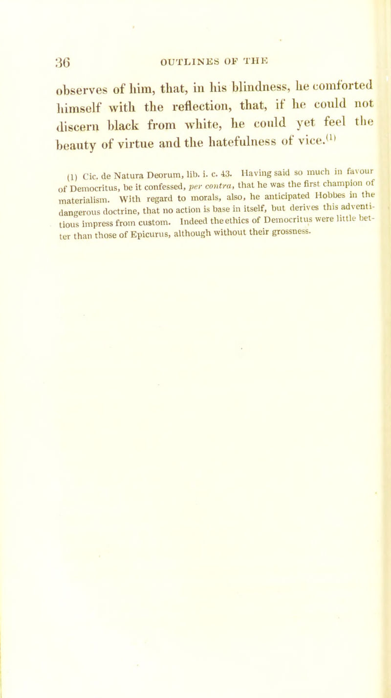 observes of him, that, in his blindness, he comforted himself with the reflection, that, if he conld not discern black from white, he could yet feel the beauty of virtue and the hatefulness of vice.'11 (1) Cic. de Natura Deorum, lib. i. c. 43. Having said so much in fax our of Democritus, be it confessed, per contra, that he was the first champion of materialism. With regard to morals, also, he anticipated Hobbes in the dangerous doctrine, that no action is base in itself, but derives this adventi- tious impress from custom. Indeed theethics of Democritus were little bet- ter than those of Epicurus, although without their grossness.