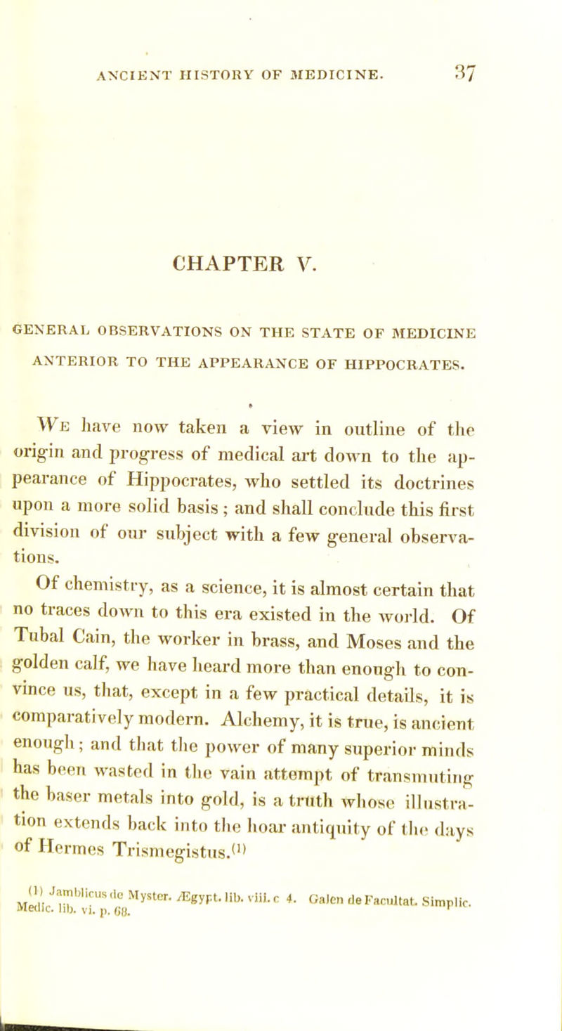 CHAPTER V. GENERAL OBSERVATIONS ON THE STATE OF MEDICINE ANTERIOR TO THE APPEARANCE OF HIPPOCRATES. • We have now taken a view in outline of the origin and progress of medical art down to the ap- pearance of Hippocrates, who settled its doctrines upon a more solid basis; and shall conclude this first division of our subject with a few general observa- tions. Of chemistry, as a science, it is almost certain that no traces down to this era existed in the world. Of Tubal Cain, the worker in brass, and Moses and the golden calf, we have heard more than enough to con- vince us, that, except in a few practical details, it is comparatively modern. Alchemy, it is true, is ancient enough; and that the power of many superior minds has been wasted in the vain attempt of transmuting the baser metals into gold, is a truth whose illustra- tion extends back into the hoar antiquity of the days of Hermes Trismegistus.(1> W Jamblirus ,1c Myitcr. /Egypt, lib. vliL c 4. Galen de Facultat. Simplic.