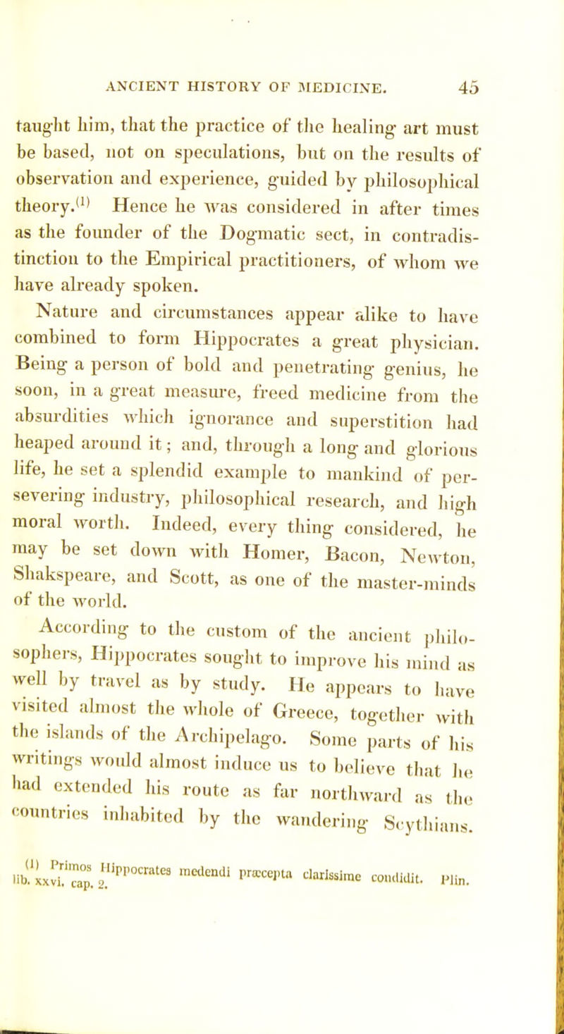 taught him, that the practice of the healing art must be based, not on speculations, but on the results of observation and experience, guided by philosophical theory.'1 > Hence he was considered in after times as the founder of the Dogmatic sect, in contradis- tinction to the Empirical practitioners, of whom we have already spoken. Nature and circumstances appear alike to have combined to form Hippocrates a great physician. Being a person of bold and penetrating genius, he soon, in a great measure, freed medicine from the absurdities which ignorance and superstition had heaped around it; and, through a long and glorious life, he set a splendid example to mankind of per- severing industry, philosophical research, and high moral worth. Indeed, every thing considered, he may be set down with Homer, Bacon, Newton, Shakspeare, and Scott, as one of the master-minds of the world. According to the custom of the ancient philo- sophers, Hippocrates sought to improve his mind as well by travel as by study. He appears to have visited almost the whole of Greece, together with the islands of the Archipelago. Some parts of his writings would almost induce us to believe that he had extended his route as far northward as the countries inhabited by the wandering Scythians. bULvT'cap.2HiPI'OCrate3 mKlendi prfficej,ta dariS5ime wndidlt. Pim.