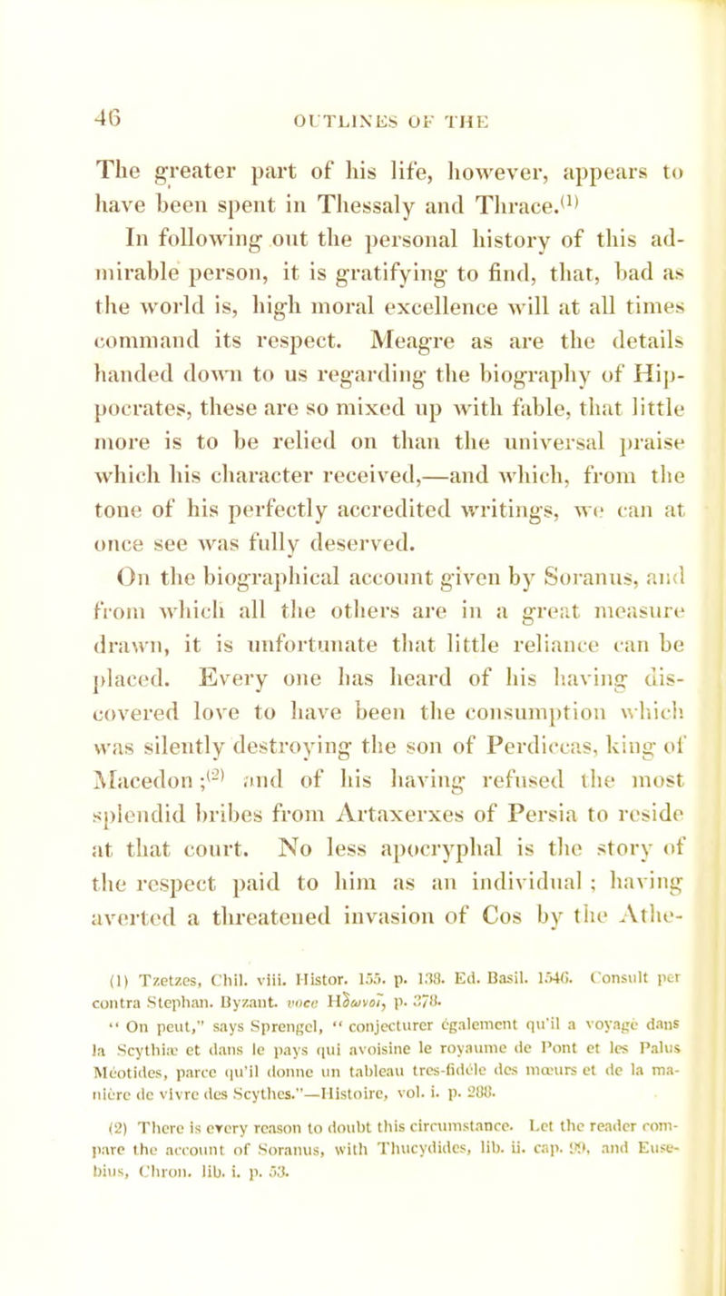 The greater part of his life, however, appears to have been spent in Thessaly and Thrace.U) In following ont the personal history of this ad- mirable person, it is gratifying to find, that, bad as the world is, high moral excellence will at all times command its respect. Meagre as are the details handed down to us regarding the biography of Hip- pocrates, these are so mixed up with fable, that little more is to be relied on than the universal praise which his character received,—and which, from the tone of his perfectly accredited writings, we can at once see was fully deserved. On the biographical account given by Soranus, and from which all the others are in a great measure drawn, it is unfortunate that little reliance can be placed. Every one has heard of his having dis- covered love to have been the consumption which was silently destroying the son of Perdiecas, king of Macedon ;(2> and of his having refused the most splendid bribes from Artaxerxes of Persia to reside at that court. No less apocryphal is the story of the respect paid to him as an individual ; having averted a threatened invasion of Cos by the Athe- (1) Tzetzes, Chll. viii. Histor. 135. p. 138. Ed. Basil. 1546. Consult per contra Stephan. Byzant voce H^uvoi, p. 271).  On pent, says Sprengel,  conjecturcr cgalemcnt qu'il a voyage dans la ScythltE et dans le pays nui avoisine le toyaume dc Pont ct les Pains Meotides, parte qu'll donne un tableau tres-fidele des nia-urs et de la ma- nitre do vlvre des Scythes.—Hlstoire, vol. i. p. 288. (2) There is erery reason to doubt this circumstance. Let the reader com- pare the account of Soranus, with Thucydides, lib. ii. cap. 99, and Euse- biusj Chron. lib. i. p. S3.