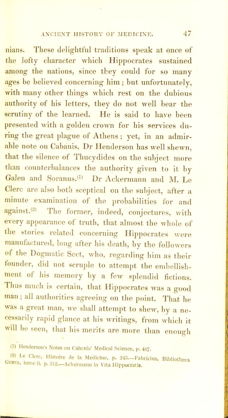 nians. These delightful traditions speak at once of the lofty character which Hippocrates sustained among- the nations, since they could for so many ages be believed concerning him; but unfortunately, with many other things which rest on the dubious authority of his letters, they do not well bear the scrutiny of the learned. He is said to have been presented with a golden crown for his services du- ring the great plague of Athens ; yet, in an admir- able note on Cabanis, Dr Henderson has well shewn, that the sdence of Thucydides on the subject more than counterbalances the authority given to it by Galen and Soranus.*1' Dr Ackermann and M. Le Clerc are also both sceptical on the subject, after a minute examination of the probabilities for and against.*2' The former, indeed, conjectures, with every appearance of truth, that almost the whole of the stories related concerning Hippocrates were manufactured, long after his death, by the followers of the Dogmatic Sect, who, regarding him as their founder, did not scruple to attempt the embellish- ment of his memory by a few splendid fictions. Thus much is certain, that Hippocrates was a good man ; all authorities agreeing on the point. That he was a great man, we shall attempt to shew, by a ne- cessarily rapid glance at his writings, from which il will be -eon, that Iiis merits are more than enough (1) Henderson's Notes on Catenis' Medical Science, p. .1117. (2) l.o Clerc, llistoire de la Medicine, p. 245—Fabricius, Bibliotheca Grata, tomeii. p. 612.—Ackermann in Vita Hippocrati*.