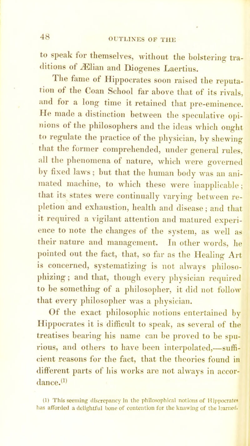 to speak for themselves, without the bolstering tra- ditions of ^Elian and Diogenes Laertius. The fame of Hippocrates soon raised the reputa- tion of the Coan School far above that of its rivals, and for a long time it retained that pre-eminence. Pie made a distinction between the speculative opi- nions of the philosophers and the ideas which ought to regulate the practice of the physician, by shewing that the former comprehended, under general rules, all the phenomena of nature, which were governed by fixed laws; but that the human body was an ani- mated machine, to which these were inapplicable; that its states were continually varying between re- pletion and exhaustion, health and disease; and that it required a vigilant attention and matured experi- ence to note the changes of the system, as well as their nature and management. In other words, lie pointed out the fact, that, so far as the Healing Art is concerned, systematizing is not always philoso- phizing ; and that, though every physician required to be something of a philosopher, it did not follow that every philosopher was a physician. Of the exact philosophic notions entertained by Hippocrates it is difficult to speak, as several of the treatises bearing his name can be proved to be spu- rious, and others to have been interpolated,—suffi- cient reasons for the fact, that the theories found in different parts of his works are not always in accor- dance.(I) (l) This seeming discrepancy In the philosophical not ions of Hippocratej has afforded a delightful hone of contention for the Inlawing of the bamed.