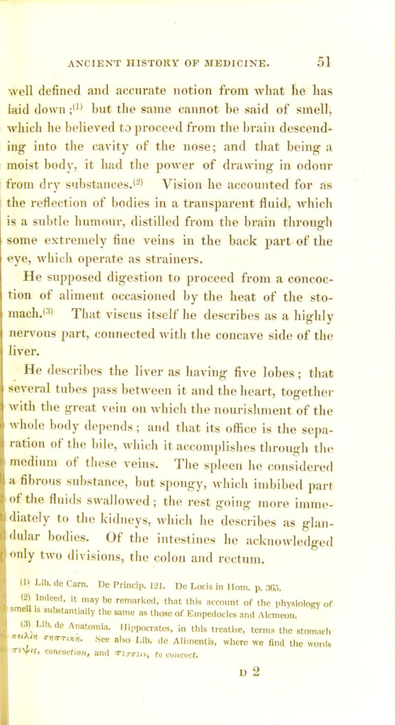 well defined and accurate notion from what he has laid down ;(r> hut the same cannot be said of smell, which he believed to proceed from the brain descend- ing into the cavity of the nose; and that being a moist body, it had the power of drawing in odour from dry substances.'2* Vision he accounted for as the reflection of bodies in a transparent fluid, which is a subtle humour, distilled from the brain through some extremely fine veins in the back part of the eye, which operate as strainers. He supposed digestion to proceed from a concoc- tion of aliment occasioned by the heat of the sto- mach.< !> That viscus itself he describes as a highly nervous part, connected with the concave side of the liver. He describes the liver as having five lobes; that several tubes pass between it and the heart, together with the great vein on which the nourishment of the whole body depends; and that its office is the sepa- ration of the bile, which it accomplishes through the medium of these veins. The spleen he considered a fibrous substance, but spongy, which imbibed part of the fluids swallowed; the rest going more imme- diately to the kidneys, which he describes as glan- dular bodies. Of the intestines he acknowledged only two divisions, the colon and rectum. W Lib. de Cam. Dc I'rincip. 121. De Locis in Mom. p. 306. (2) Indeed, it. may be remarked, (hat this account of the physiology of smell is substantially the same as those of Empcdocles and Alcmeon. (8) LIb.de Anatomia. Hippocrates, in this treatise, terms the stomach ,  l*™*- See also I,ib. de Alimcnlis, where we find the words «V*'»i concoction, and Ti7?u», to concoct.
