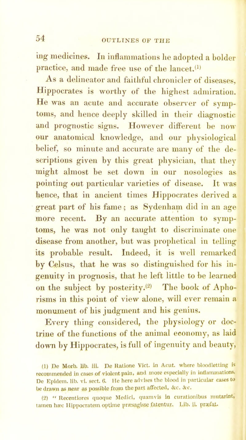 ing medicines. In inflammations he adopted a bolder practice, and made free use of the lancet.11' As a delineator and faithful chronicler of diseases, Hippocrates is worthy of the highest admiration. He was an acute and accurate observer of symp- toms, and hence deeply skilled in their diagnostic and prognostic signs. However different be now our anatomical knowledge, and our physiological belief, so minute and accurate are many of the de- scriptions given by this great physician, that they might almost be set down in our nosologies as pointing out particular varieties of disease. It was hence, that in ancient times Hippocrates derived a great part of his fame; as Sydenham did in an age more recent. By an accurate attention to symp- toms, he was not only taught to discriminate one disease from another, but was prophetical in telling its probable result. Indeed, it is well remarked by Celsus, that he was so distinguished for his in- genuity in prognosis, that he left little to be learned on the subject by posterity.'2* The book of Apho- risms in this point of view alone, will ever remain a monument of his judgment and his genius. Every thing considered, the physiology or doc- trine of the functions of the animal economy, as laid down by Hippocrates, is full of ingenuity and beauty, (1) De Morb. lib. iii. De Hatione Vict, in Acut. where bloodletting i« recommended in cases of violent pain, and more especially in inflammations De Epidem. lib. vi. sect. G. Me bcre advises the blood In particular cases to be drawn as near as possible from tbe part affected, &c. &c. (2)  Recentlores quoque Medici, quamvil in curattonibui mutarint, taraen hsec Hippocratcm optima prrcsaglssc fatentur. Lib. ii. pratfat.