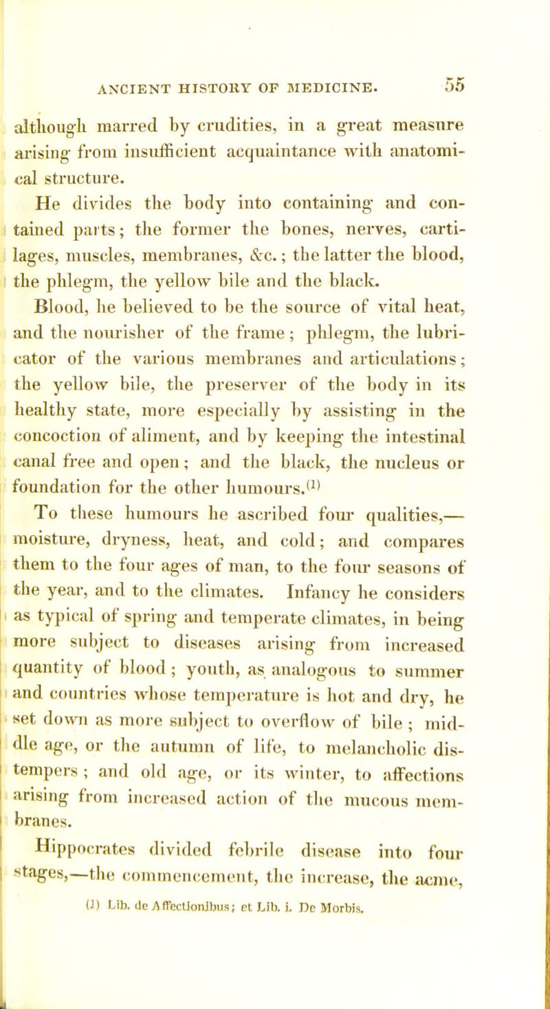 although marred by crudities, in a great measure arising from insufficient acquaintance with anatomi- cal structure. He divides the body into containing and con- tained parts; the former the bones, nerves, carti- lages, muscles, membranes, &c.; tbe latter the blood, the phlegm, the yelloAV bile and the black. Blood, he believed to be the source of vital heat, and the noiuisher of the frame ; phlegm, the lubri- cator of the various membranes and articulations; the yellow bile, the preserver of the body in its healthy state, more especially by assisting in the concoction of aliment, and by keeping the intestinal canal free and open; and the black, the nucleus or foundation for the other humours.(1) To these humours he ascribed four qualities,— moisture, dryness, heat, and cold; and compares them to the four ages of man, to the four seasons of the year, and to the climates. Infancy he considers as typical of spring and temperate climates, in being more subject to diseases arising from increased quantity of blood ; youth, as analogous to summer and countries whose temperature is hot and dry, he set down as more subject to overflow of bile ; mid- dle age, or the autumn of life, to melancholic dis- tempers ; and old age, or its winter, to affections arising from increased action of the mucous mem- branes. Hippocrates divided febrile disease into four -tages,—the commencement, the increase, the acme, (J) Lib. de AfTectionibus; et Lib. i. Oc Morbis.