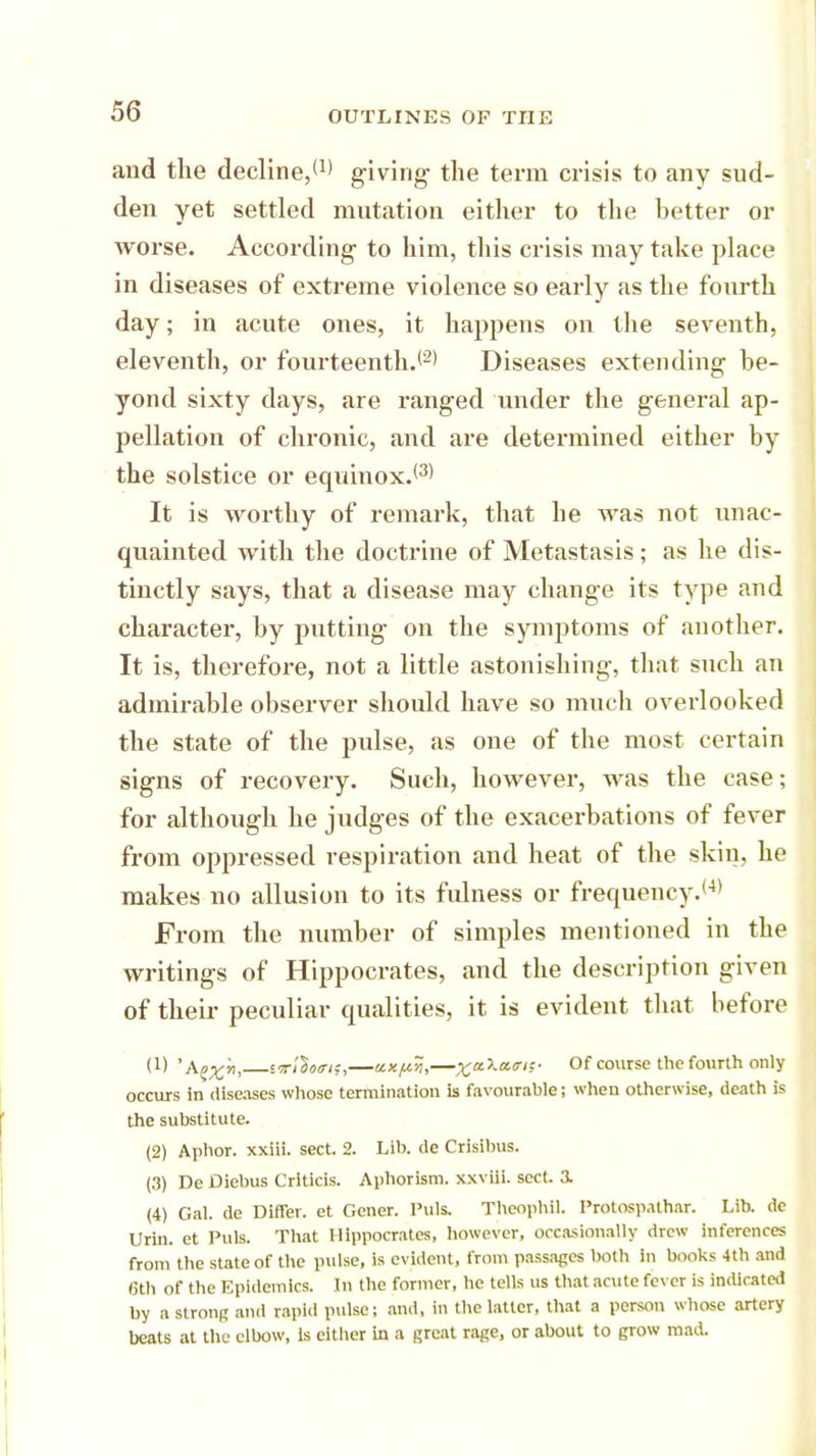 and the decline,*1' giving the term crisis to any sud- den yet settled mutation either to the better or worse. According to him, this crisis may take place in diseases of extreme violence so early as the fourth day; in acute ones, it happens on the seventh, eleventh, or fourteenth.12' Diseases extending be- yond sixty days, are ranged under the general ap- pellation of chronic, and are determined either by the solstice or equinox.13' It is worthy of remark, that he was not unac- quainted with the doctrine of Metastasis; as he dis- tinctly says, that a disease may change its type and character, by putting on the symptoms of another. It is, therefore, not a little astonishing, that such an admirable observer should have so much overlooked the state of the pulse, as one of the most certain signs of recovery. Such, however, was the case; for although he judges of the exacerbations of fever from oppressed respiration and heat of the skiu, he makes no allusion to its fulness or frequency.*4' From the number of simples mentioned in the writings of Hippocrates, and the description given of their peculiar qualities, it is evident that before (1) 'Apx', ssn'Wif,—axfiti,—%a\a<ri;- Of course the fourth only occurs in diseases whose termination is favourable; when otherwise, death is the substitute. (2) Aphor. xxiii. sect. 2. Lib. de Crisibus. (3) De Diebus Criticis. Aphorism, xxviii. sect. 3. (4) Gal. de Differ, et Gener. Puis. Theophil. Protosp.ithar. Lib. de Urin. et Puis. That Hippocrates, however, occasionally drew inferences from the state of the pulse, is evident, from passages both in books 4th and 6th of the Epidemics. In the former, he tells us that acute fever is indicated by a strong and rapid pulse; and, in the latter, that a person whose artery beats at the elbow, Is either in a great rage, or about to grow mad.