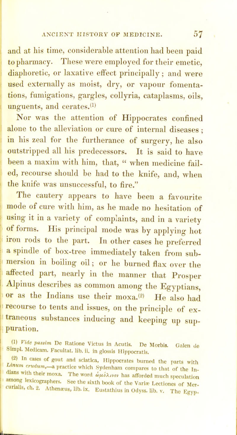and at his time, considerable attention had been paid to pharmacy. These were employed for their emetic, diaphoretic, or laxative effect principally ; and were used externally as moist, dry, or vapour fomenta- tions, fumigations, gargles, collyria, cataplasms, oils, unguents, and cerates.'1' Nor was the attention of Hippocrates confined alone to the alleviation or cure of internal diseases; in his zeal for the furtherance of surgery, he also outstripped all his predecessors. It is said to have been a maxim with him, that,  when medicine fail- ed, recourse should be had to the knife, and, when the knife was unsuccessful, to fire. The cautery appears to have been a favourite mode of cure with him, as he made no hesitation of using it in a variety of complaints, and in a variety of forms. His principal mode was by applying hot iron rods to the part. In other cases he preferred a spindle of box-tree immediately taken from sub- mersion in boiling oil; or he burned flax over the affected part, nearly in the manner that Prosper Alpinus describes as common among the Egyptians, or as the Indians use their moxa.<2> He also had recourse to tents and issues, on the principle of ex- traneous substances inducing and keeping up sup- puration. (1) Vide passim De Ratlone Victus in Acutis. De Morbis. Galen de •Simpl. Medicam. Facultat. lib. ii. in glossis Hippocratls. (2) In cases of gout and sciatica, Hippocrates burned the parts with Linum crudum.-a practice which Sydenham compares to that of the In- dians with their moxa. The word ^iXuov has afforded much speculation among lexicographers. See the sixth book of the Varirc Lectiones of Mcr- turiahs, ch. 2. Athcnanu, lib. ix. Eustathius in Odyss. lib. v. The Egyp-