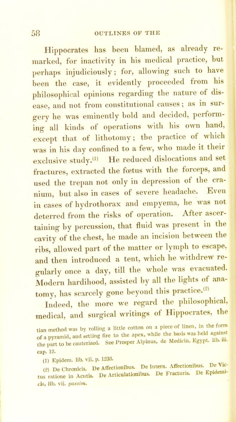 Hippocrates has been blamed, as already re- marked, for inactivity in his medical practice, but perhaps injudiciously; for, allowing such to have been the case, it evidently proceeded from his philosophical opinions regarding the nature of dis- ease, and not from constitutional causes; as in sur- gery he was eminently bold and decided, perform- ing all kinds of operations with his own hand, except that of lithotomy; the practice of which was in his day confined to a few, who made it their exclusive study.(1) He reduced dislocations and set fractures, extracted the foetus with the forceps, and used the trepan not only in depression of the cra- nium, but also in cases of severe headache. Even in cases of hydrothorax and empyema, he was not deterred from the risks of operation. After ascer- taining by percussion, that fluid was present in the cavity of the chest, he made an incision between the ribs, allowed part of the matter or lymph to escape, and then introduced a tent, which he withdrew re- gularly once a day, till the whole was evacuated. Modern hardihood, assisted by all the lights of ana- tomy, has scarcely gone beyond this practice.*2' Indeed, the more we regard the philosophical, medical, and surgical writings of Hippocrates, the tian method was by rolling a little cotton on a piece of linen in the form of a pyramid, and setting fire to the apex, while the bas,s was held aputtrt the part to he cauterised. See Prosper Alpinus, de Median. Egypt, lib. ft. cap. 12. (1) Epidem. lib. vii. p. 1230. (2) DeChronicis. De Affectionibus. De Inter,,. Affectionibus. De Vlc- «»s rattone in Acutis. De Articulationibus. De Fractuns. De Ep.denu- ds, lib. vii. passim.