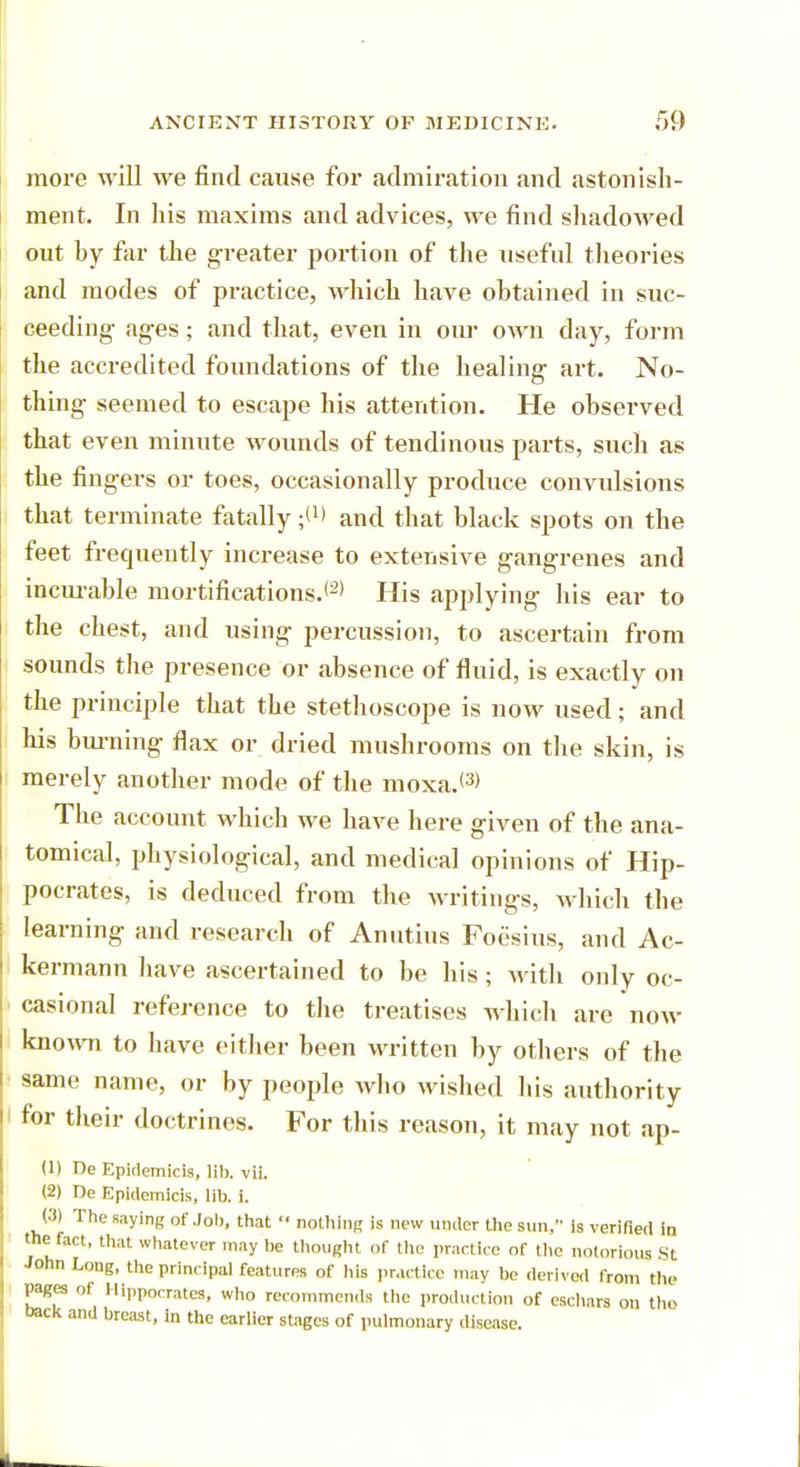 more will we find cause for admiration and astonish- ment. In his maxims and advices, we find shadowed out hy far the greater portion of the useful theories and modes of practice, which have obtained in suc- ceeding- ages; and that, even in our own day, form the accredited foundations of the healing art. No- thing seemed to escape his attention. He observed that even minute wounds of tendinous parts, such as the fingers or toes, occasionally produce convulsions that terminate fatally and that black spots on the feet frequently increase to extensive gangrenes and incurable mortifications.*2* His applying his ear to the chest, and using percussion, to ascertain from sounds the presence or absence of fluid, is exactly on the principle that the stethoscope is now used; and his burning flax or dried mushrooms on the skin, is merely another mode of the moxa.<3> The account which we have here given of the ana- tomical, physiological, and medical opinions of Hip- pocrates, is deduced from the writings, which the learning and research of Anutius Foesius, and Ac- kermann have ascertained to be his; with only oc- casional reference to the treatises which are now known to have either been written by others of the same name, or by people who wished his authority for their doctrines. For this reason, it may not ap- (1) De Epidemicis, lib. vii. (2) De Epidemicis, lib. i. <•'!) The saying of Job, that  nothing is new under the sun, is verified in the fact, that whatever may be thought of the practice of the notorious St John Long, the principal features of his practice may be derived from the pages of Hippocrates, who recommends the production of eschars on the back and breast, in the earlier stages of pulmonary disease.