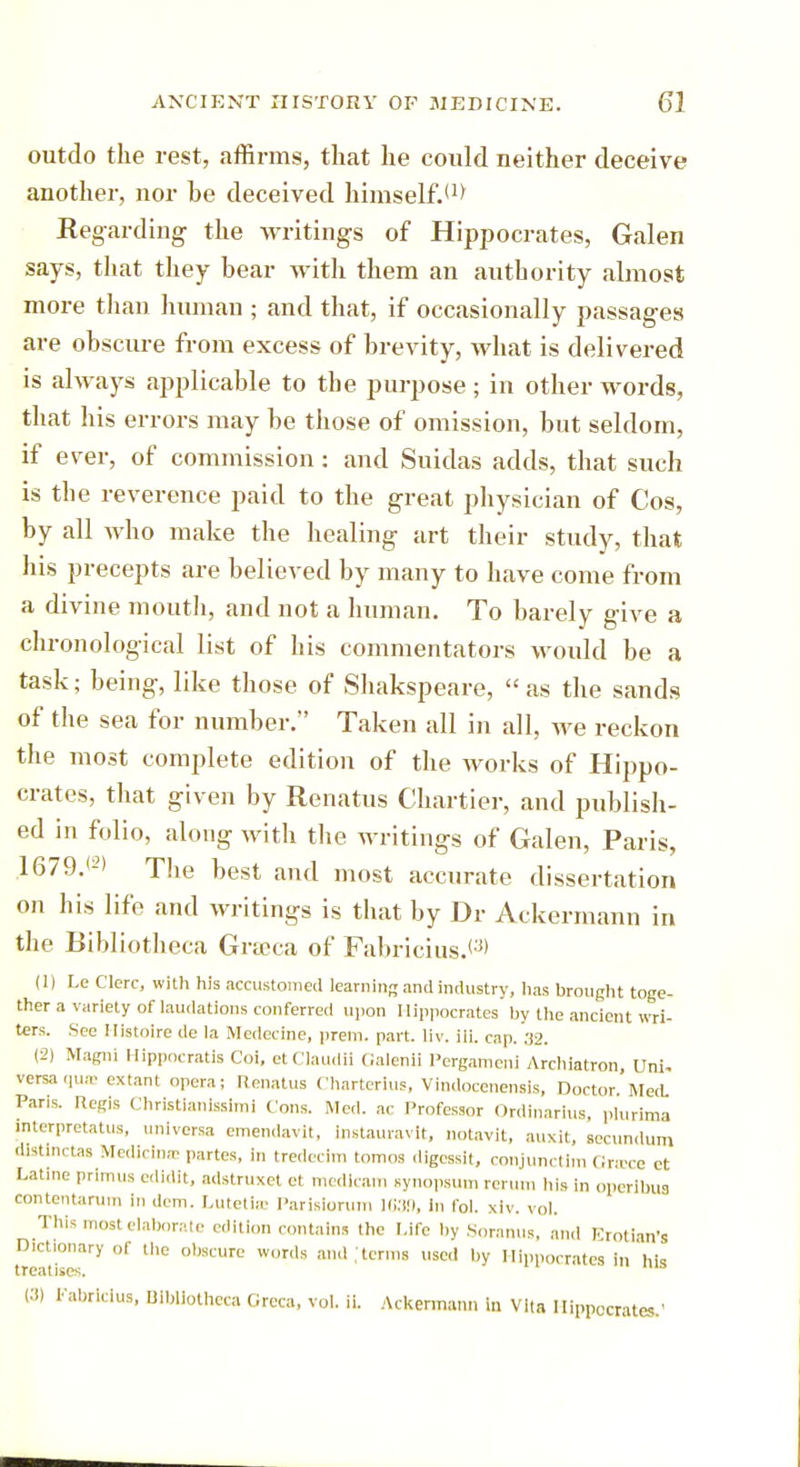 outdo the rest, affirms, that he could neither deceive another, nor he deceived himself.*1* Regarding the writings of Hippocrates, Galen says, that they bear with them an authority almost more than human ; and that, if occasionally passages are obscure from excess of brevity, what is delivered is always applicable to the purpose ; in other words, that his errors may be those of omission, but seldom, if ever, of commission: and Suidas adds, that such is the reverence paid to the great physician of Cos, by all who make the healing art their study, that his precepts are believed by many to have come from a divine mouth, and not a human. To barely give a chronological list of his commentators would be a task; being, like those of Shakspeare, as the sands of the sea for number. Taken all in all, we reckon the most complete edition of the works of Hippo- crates, that given by Renatus Chartier, and publish- ed in folio, along with the writings of Galen, Paris, 1679.'-) The best and most accurate dissertation on his life and writings is that by Dr Ackermann in the Bibliotheca Grteca of Fabricius.^ (1) Le Clerc, with his accustomed learning and industry, has brought toge- ther a variety of laudations conferred upon Hippocrates by the ancient wri- ters. See Histoire de la Medecine, pretn. part. liv. ili. cap. 32. (2) Magni Hippocratis Coi, etClaudii Galenli Pergameni Archiatron, Uni. versa qua; extant opera; Renatus Charterlus, Vindocenensis, Doctor. Med. Paris. Regis Christlanlssimi Cons. Med. ac Professor Ordinarius, plurima jnterpretatus, uni versa emendavit. instauravit, notavit, auxlt, secundum distinctas Medietas; partes, in tredecim tomos digessit, conjunctim Grace et Latine primus edidit, adstruxet et medlcam Bynopsum rerun, his in operlbua cemtentarum in dem. Lutetio; Parislorum 1039, in fol. xiv. vol. This most elaborate edition contains the Life by Soranus, and Krotian's D.ctionary of the obscure words and .'terms used by Hippocrates in'his treatises. C!) Fabricius, Bibliotheca Grcca, vol. ii. Ackermann in Vita Hippocrates.'