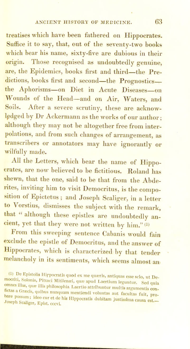 treatises which have been fathered on Hippocrates. Suffice it to say, that, out of the seventy-two books which bear his name, sixty-five are dubious in their origin. Those recognised as undoubtedly genuine, are, the Epidemics, books first and third—the Pre- dictions, books first and second—the Prognostics— the Aphorisms—on Diet in Acute Diseases—on Wounds of the Head—and on Air, Waters, and Soils. After a severe scrutiny, these are acknow- ledged by Dr Ackermann as the works of our author; although they may not be altogether free from inter- polations, and from such changes of arrangement, as transcribers or annotators may have ignorantly or wilfully made. All the Letters, which bear the name of Hippo- crates, are now believed to be fictitious. Roland has shewn, that the one, said to be that from the Abde- rites, inviting him to visit Democritus, is the compo- sition of Epictetns ; and Joseph Scaliger, in a letter to Vorstius, dismisses the subject with the remark, that  although these epistles are undoubtedly an- cient, yet that they were not written by him. (D From this sweeping sentence Cabanis would fain exclude the epistle of Democritus, and the answer of Hippocrates, which is characterized by that tender melancholy in its sentiments, winch seems almost an (1) De F.pistolia Hirpocratls <it.o<1 ex me qua-ris, antiques esse sclo, ut Dc mocriti, Solonis, Plttad Mitllenai, qua; spud Laertium leguntur. Seel quia omnes ,lhs, qua! m phllosophia Laertlo attrlbuntur multis arguments con nctas a Griecls, quibus nunquam mentlendi voluntas aut facultas fuit nro bare possum ; Ideo cur et de bis HIppocratIs dubitam justisslma causa e t.- JOseph Scaliger, Eplst. cccvi.