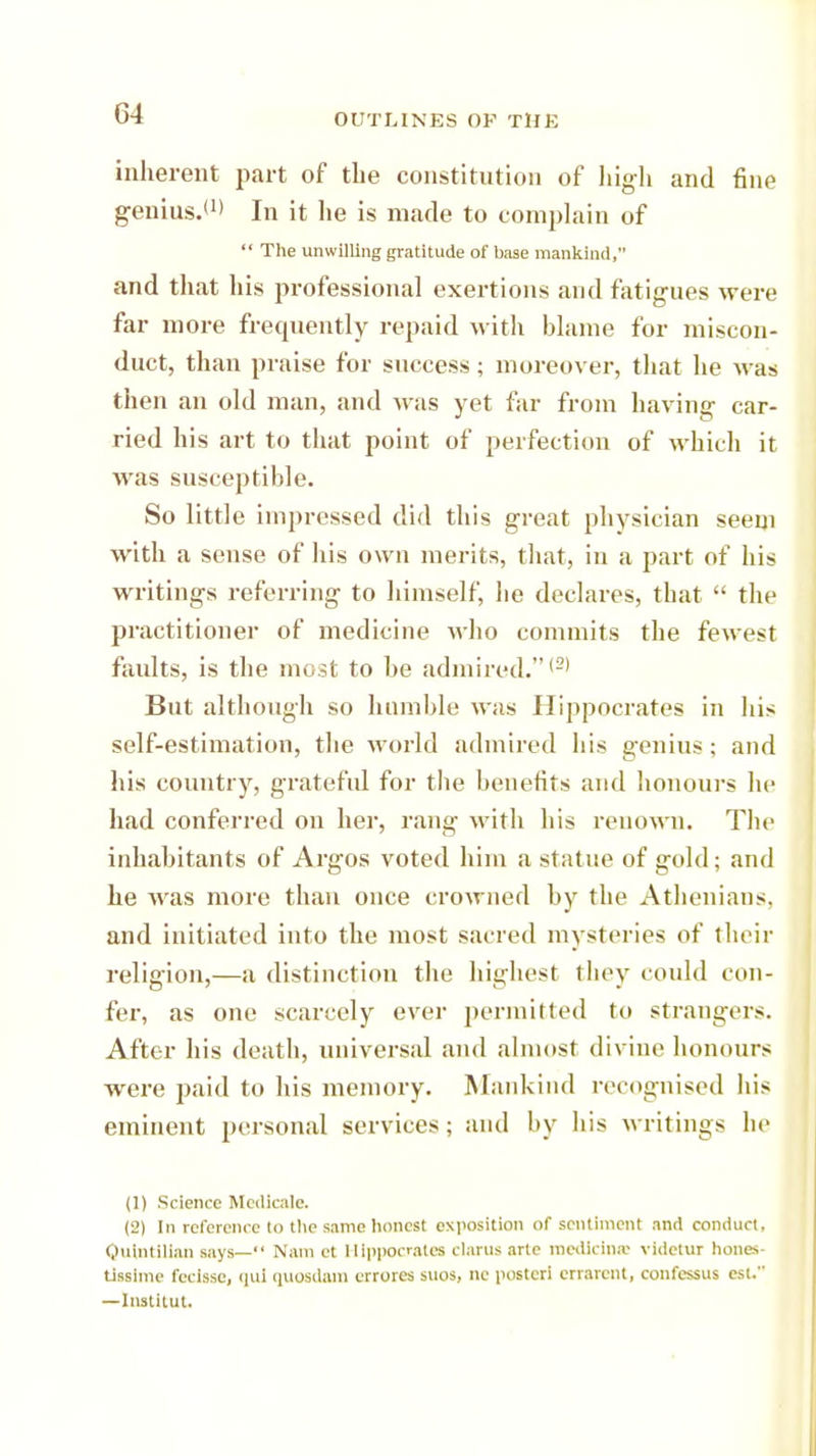 inherent part of the constitution of high and fine genius.'1) In it he is made to complain of  The unwilling gratitude of base mankind, and that his professional exertions and fatigues were far more frequently repaid with blame for miscon- duct, than praise for success; moreover, that he was then an old man, and was yet far from having car- ried his art to that point of perfection of which it was susceptible. So little impressed did this great physician seem with a sense of his own merits, that, iu a part of his writings referring to himself, he declares, that  the practitioner of medicine who commits the fewest faults, is the most to he admired.,2) But although so humble was Hippocrates in his self-estimation, the world admired his genius; and his country, grateful for the benefits and honours lie had conferred on her, rang with his renown. The inhabitants of Argos voted him a statue of gold; and he was more than once crowned by the Athenians, and initiated into the most sacred mysteries of their religion,—a distinction the highest they could con- fer, as one scarcely ever permitted to strangers. After his death, universal and almost divine honours were paid to his memory. Mankind recognised his eminent personal services; and by his writings he (1) Science Medlcale. (2) [n reference to the same honest exposition of sentiment and conduct. Qulntllian says— Nam et Hippocrates clarusarte medietas videtur hones- tissime fecisse, qui quosdam crrores suos, ne posted crrarent, confessus est. —Instkut.