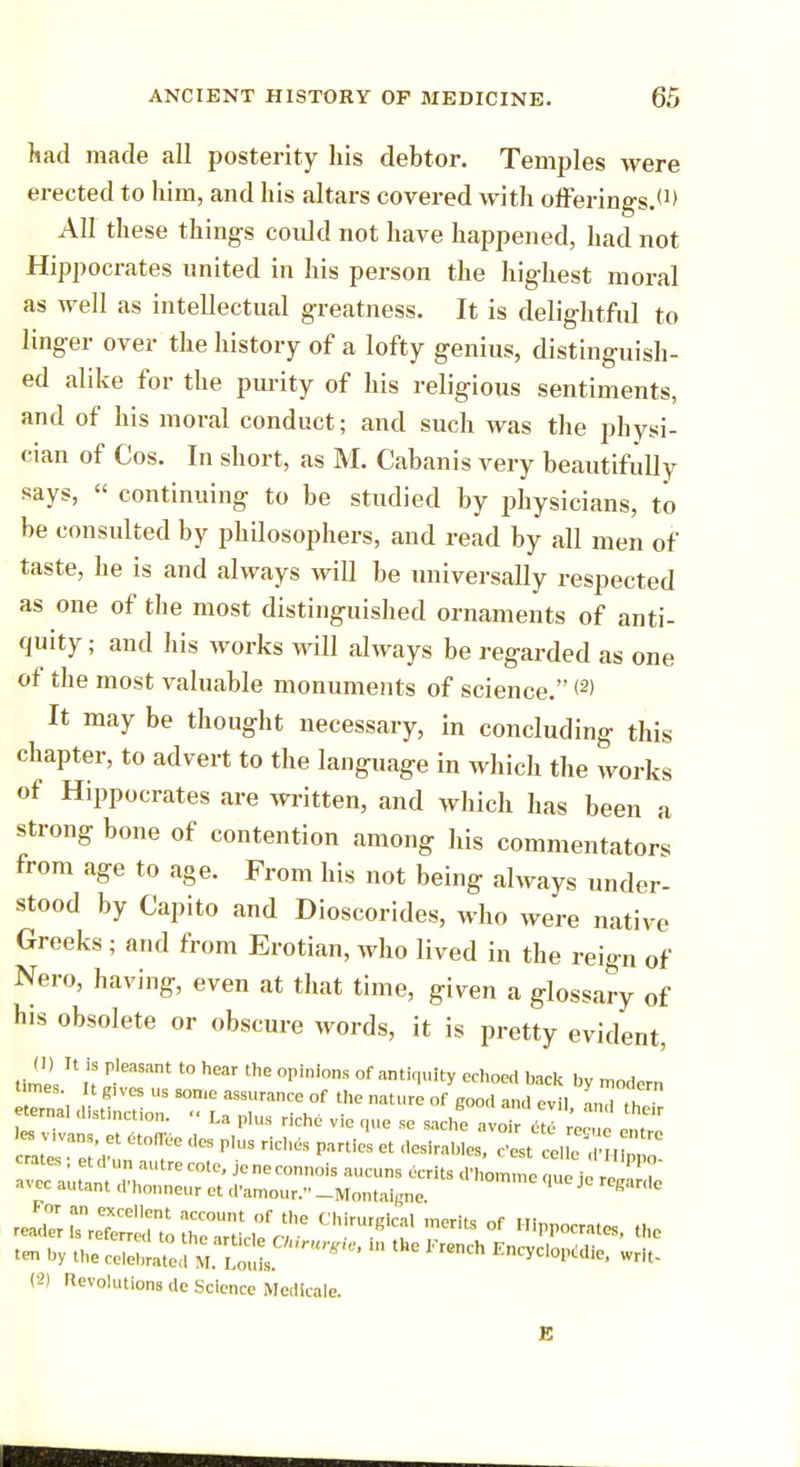 had made all posterity his debtor. Temples were erected to him, and his altars covered with offerings.*1' All these things could not have happened, had not Hippocrates united in his person the highest moral as well as intellectual greatness. It is delightful to linger over the history of a lofty genius, distinguish- ed alike for the purity of his religious sentiments, and of his moral conduct; and such was the physi- cian of Cos. In short, as M. Cabanis very beautifully says, « continuing to be studied by physicians, to be consulted by philosophers, and read by all men of taste, he is and always will be universally respected as one of the most distinguished ornaments of anti- quity ; and his works will always be regarded as one of the most valuable monuments of science. <2' It may be thought necessary, in concluding this chapter, to advert to the language in which the works of Hippocrates are written, and which has been a strong bone of contention among his commentators from age to age. From his not being always under- stood by Capito and Dioscorides, who were native Greeks ; and from Erotian, who lived in the reign of Nero, having, even at that time, given a glossary of his obsolete or obscure words, it is pretty evident, tlH U n P'eaSant t0 hear thE °pini0ns °f antir|uity echoe back by modern 'g,VCS S SOme 3Ssurance of ™ture of good and evil Z th2 rJZZT^T 'TUnt °f thC Chi™<^l merits of Hippocrates the (2) rievolutions dc Science Mcdicale.