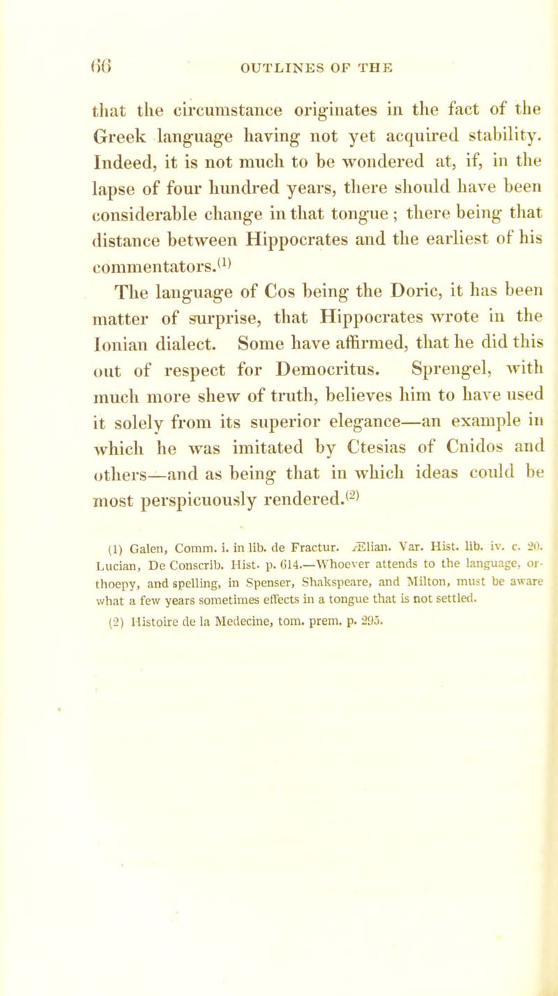 that the circumstance originates in the fact of the Greek language having not yet acquired stability. Indeed, it is not much to be wondered at, if, in the lapse of four hundred years, there should have been considerable change in that tongue ; there being that distance between Hippocrates and the earliest of his commentators.'1* The language of Cos being the Doric, it has been matter of surprise, that Hippocrates wrote in the Ionian dialect. Some have affirmed, that he did this out of respect for Democritus. Sprengel, with much more shew of truth, believes him to have used it solely from its superior elegance—an example in which he was imitated by Ctesias of Cnidos and others—and as being that in which ideas could be most perspicuously rendered.'2* (1) Galen, Comm. i. in lib. de Fractur. vElian. Var. Hist. lib. iv. c. 20. Lucian, De Conscrib. Hist. p. 614—Whoever attends to the language, or- thoepy, and spelling, in Spenser, Shakspeare, and Milton, must be aware what a few years sometimes effects in a tongue that is not settled. (2) Histoire de la Medecine, torn. prem. p.