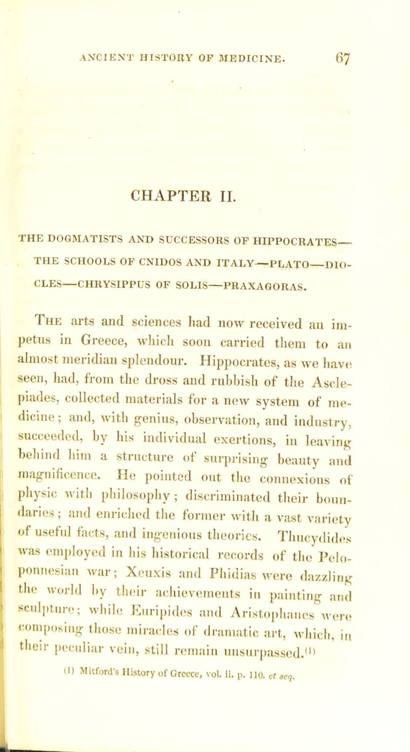 CHAPTER II. THE DOGMATISTS AND SUCCESSORS OF HIPPOCRATES THE SCHOOLS OF CNIDOS AND ITALY—PLATO DIO- CLES—CHRYSIPPUS OF SOLIS—PRAXAGORAS. The arts and sciences had now received an im- petus in Greece, which soon carried them to an almost meridian splendour. Hippocrates, as we have seen, had, from the dross and rubbish of the Ascle- piades, collected materials for a new system of me- dicine ; and, with genius, observation, and industry, succeeded, by his individual exertions, in leaving behind him a structure of surprising beauty and magnificence. He pointed out the connexions of physic with philosophy; discriminated their boun- daries ; and enriched tlie former with a vast variety of useful facts, and ingenious theories. Thucydides was employed in his historical records of the Pelo- ponnesian war; Xeuxis and Phidias were dazzling tin' world by their achievements in painting and sculpture; while Euripides and Aristophanes were composing those miracles of dramatic ai l, which, in their peculiar vein, still remain unsurpassed.'