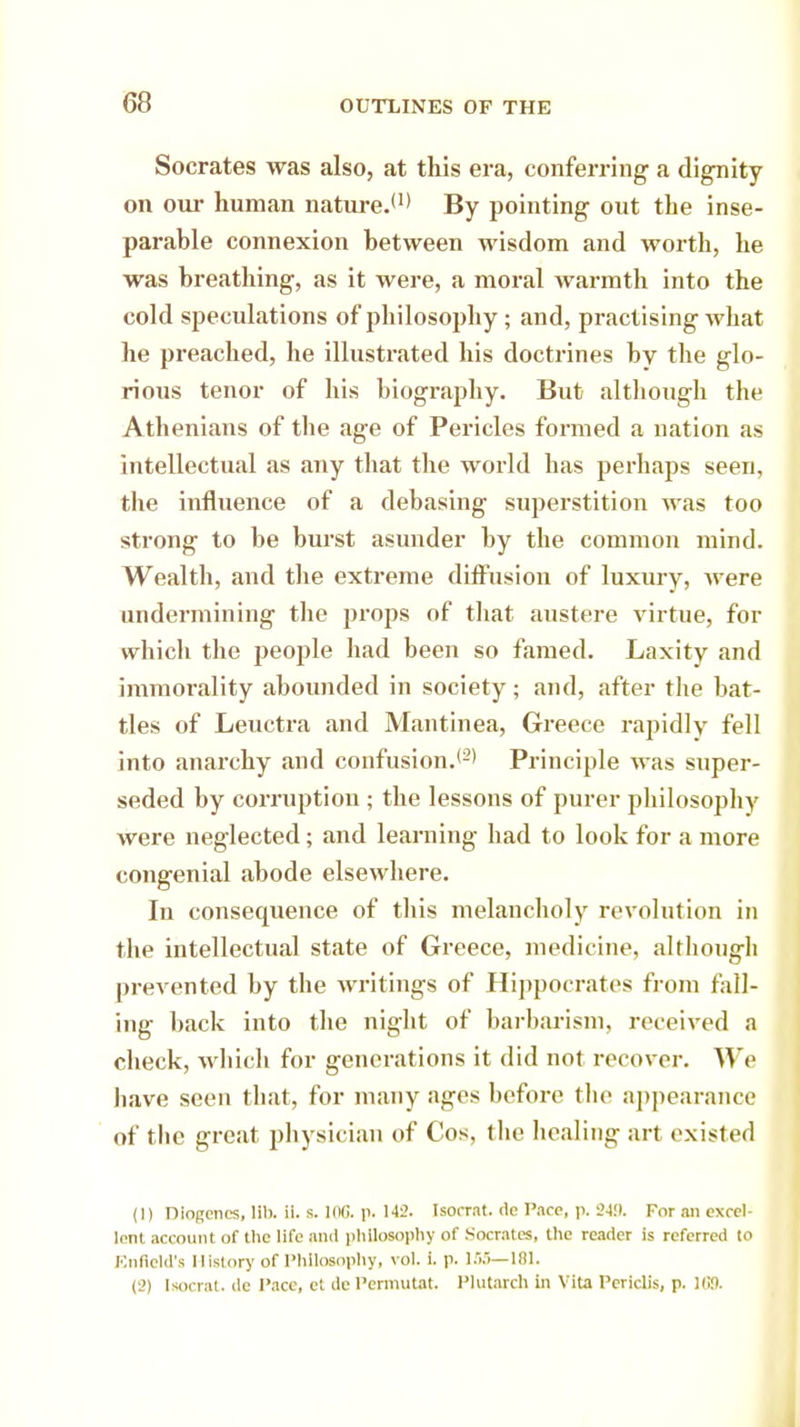 Socrates was also, at this era, conferring a dignity on our human nature.*1* By pointing out the inse- parable connexion between wisdom and worth, he was breathing, as it were, a moral warmth into the cold speculations of philosophy ; and, practising what he preached, he illustrated his doctrines by the glo- rious tenor of his biography. But although the Athenians of the age of Pericles formed a nation as intellectual as any that the world has perhaps seen, the influence of a debasing superstition was too strong to be burst asunder by the common mind. Wealth, and the extreme diffusion of luxury, were undermining the props of that austere virtue, for which the people had been so famed. Laxity and immorality abounded in society; and, after the bat- tles of Leuctra and Mantinea, Greece rapidly fell into anarchy and confusion.*2' Principle was super- seded by corruption ; the lessons of purer philosophy were neglected; and learning had to look for a more congenial abode elsewhere. In consequence of tins melancholy revolution in the intellectual state of Greece, medicine, although prevented by the writings of Hippocrates from fall- ing back into the night of barbarism, received a check, which for generations it did not recover. We have seen that, for many ages before the appearance of the great physician of Cos, the healing art existed (1) Diogenes, lib. U. s. 106. p. 143. Isocrat. de Pace, p. 249. For an excel- lent account of the life and philosophy of Socrates, the reader is referred to Enfield's History of Philosophy, vol. i. p. 155—181. (2) Isocrat. de Pace, et de Pcrmutat. Plutarch in Vita Pcriclis, p. 169.