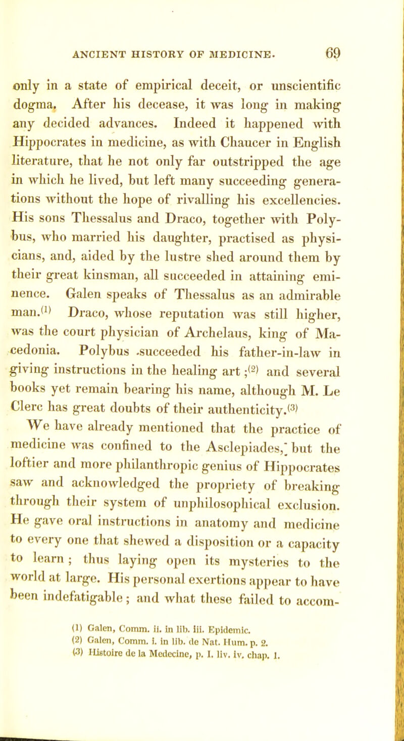 only in a state of empirical deceit, or unscientific dogma. After his decease, it was long in making any decided advances. Indeed it happened with Hippocrates in medicine, as with Chaucer in English literature, that he not only far outstripped the age in which he lived, hut left many succeeding genera- tions without the hope of rivalling his excellencies. His sons Thessalus and Draco, together with Poly- bus, who married his daughter, practised as physi- cians, and, aided by the lustre shed around them by their great kinsman, all succeeded in attaining emi- nence. Galen speaks of Thessalus as an admirable man.*1' Draco, whose reputation was still higher, was the court physician of Archelaus, king of Ma- cedonia. Polybus -succeeded his father-in-law in giving instructions in the healing art ;<2> and several books yet remain bearing his name, although M. Le Clerc has great doubts of their authenticity.*3) We have already mentioned that the practice of medicine was confined to the Asclepiades,; but the loftier and more philanthropic genius of Hippocrates saw and acknowledged the propriety of breaking through their system of unphilosophical exclusion. He gave oral instructions in anatomy and medicine to every one that shewed a disposition or a capacity to learn ; thus laying open its mysteries to the world at large. His personal exertions appear to have been indefatigable; and what these failed to accom- (1) Galen, Comm. ii. in lib. iii. Epidemic. (2) Galen, Comm. i. in lib. de Nat. Hum. p. 2. (■3) Histoire de la Medecine, p. I. llv. Iv. chap. 1.
