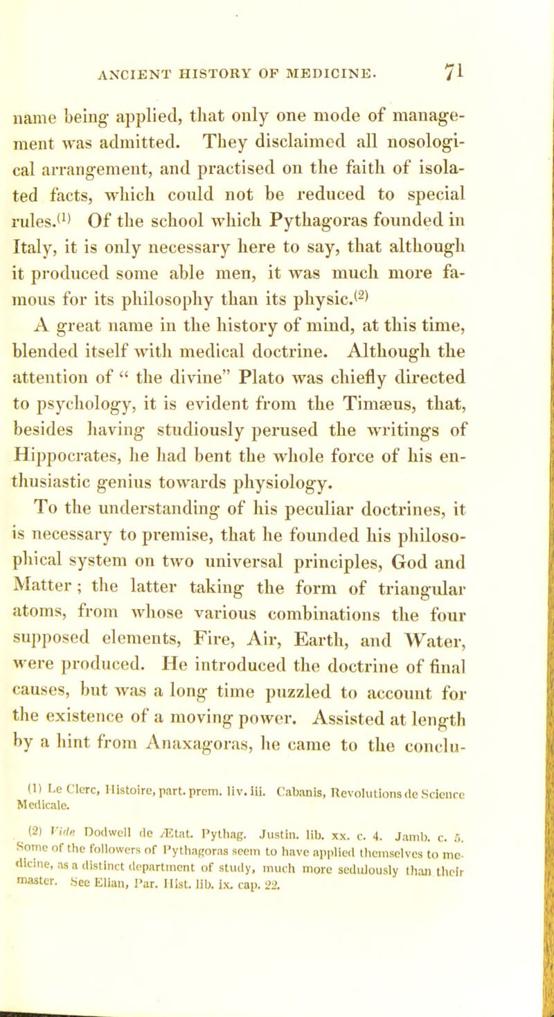name being applied, that only one mode of manage- ment was admitted. They disclaimed all nosologi- cal arrangement, and practised on the faith of isola- ted facts, which could not be reduced to special rules.(I) Of the school which Pythagoras founded in Italy, it is only necessary here to say, that although it produced some able men, it was much more fa- mous for its philosophy than its physic.12' A great name in the history of mind, at this time, blended itself with medical doctrine. Although the attention of  the divine Plato was chiefly directed to psychology, it is evident from the Timseus, that, besides having studiously perused the writings of Hippocrates, he had bent the whole force of his en- thusiastic genius towards physiology. To the understanding of his peculiar doctrines, it is necessary to premise, that he founded his philoso- phical system on two universal principles, God and Matter; the latter taking the form of triangular atoms, from whose various combinations the four supposed elements, Fire, Air, Earth, and Water, were produced. He introduced the doctrine of final causes, but was a long time puzzled to account for the existence of a moving power. Assisted at length by a hint from Anaxagoras, he came to the conclu- (1) Le dure, Histoire, part. prem. liv. iii. Cabanis, Revolutionsde Science Medicale. (2) Vide Dodwell de /Etat. Pythag. Justin, lib. xx. c. 4. Jamb. c. 5. Some of the followers of Pythagoras seem to have applied themselves to me dicine, as a distinct department of study, much more sedulously than their master. See Elian, I'ar. Hist. lib. ix. cap. 22.
