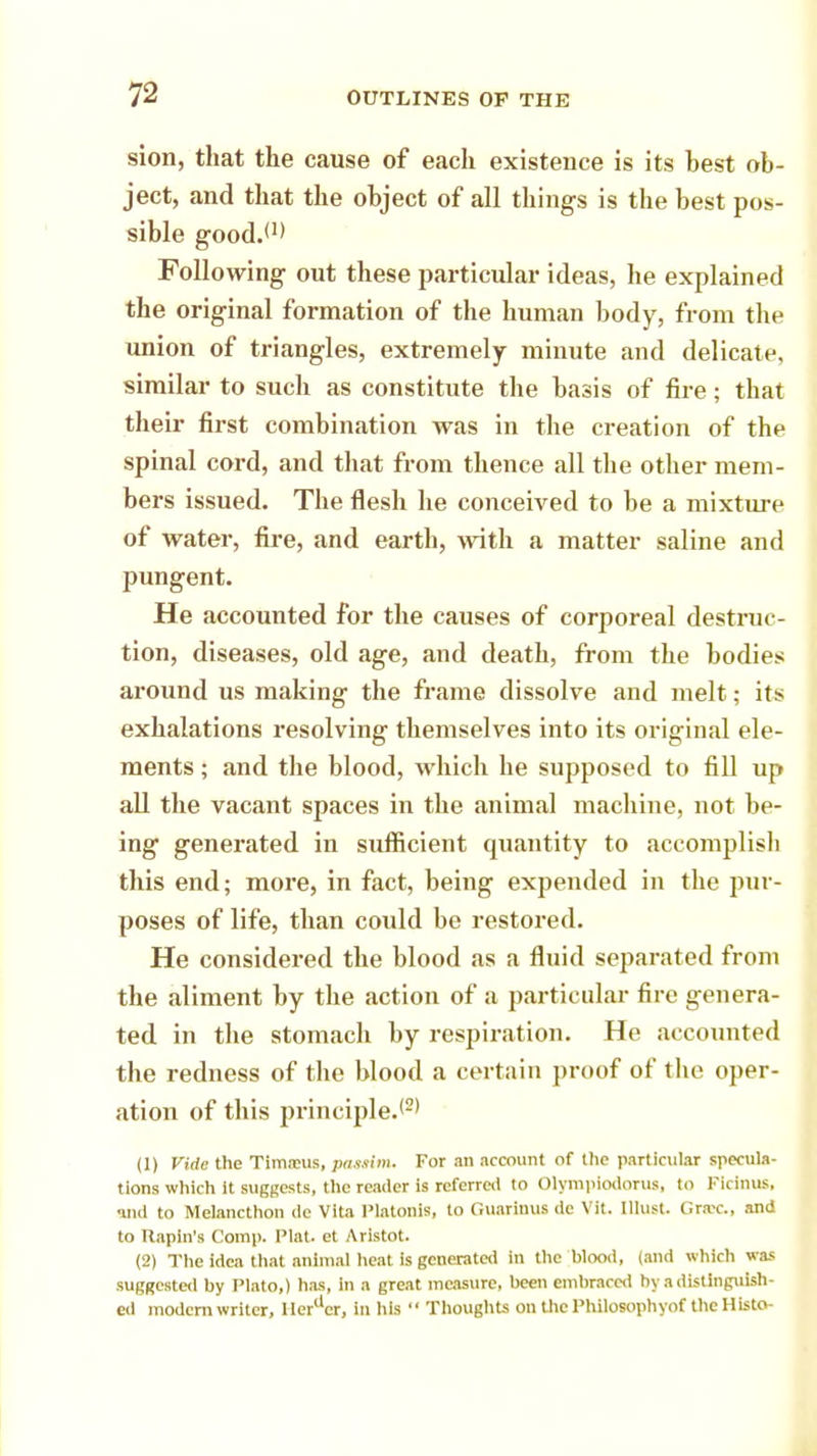 sion, that the cause of each existence is its best ob- ject, and that the object of all things is the best pos- sible good.*1' Following out these particular ideas, he explained the original formation of the human body, from the union of triangles, extremely minute and delicate, similar to such as constitute the basis of fire; that their first combination was in the creation of the spinal cord, and that from thence all the other mem- bers issued. The flesh he conceived to be a mixture of water, fire, and earth, with a matter saline and pungent. He accounted for the causes of corporeal destruc- tion, diseases, old age, and death, from the bodies around us making the frame dissolve and melt; its exhalations resolving themselves into its original ele- ments ; and the blood, which he supposed to fill up all the vacant spaces in the animal machine, not be- ing generated in sufficient quantity to accomplish this end; more, in fact, being expended in the pur- poses of life, than could be restored. He considered the blood as a fluid separated from the aliment by the action of a particular fire genera- ted in the stomach by respiration. He accounted the redness of the blood a certain proof of the oper- ation of this principle.*2* (1) Vide the Tim.xus, pax.iim. For an account of the particular specula- tions which it suggests, the reader is referred to Olympiodorus, to Fidnilfi and to Melancthon de Vita PlatoniS, to Guarinus do \ il. lllust. draw, and to Rapin's Comp. Plat, et Aristot. (2) The idea that animal heat is generated in the blood, (and which was suggested by Plato,) has, in a great measure, been embraced by a distinguish- ed modem writer, IIertlcr, in his  Thoughts on the Philosophyof the Histo-