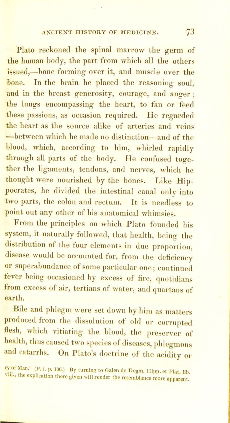 Plato reckoned the spinal marrow the germ of the human body, the part from which all the others issued,—hone forming over it, and muscle over the bone. In the brain he placed the reasoning soul, and in the breast generosity, courage, and anger ; the lungs encompassing the heart, to fan or feed these passions, as occasion required. He regarded the heart as the source alike of arteries and veins —between which he made no distinction—and of the blood, which, according to him, whirled rapidly through all parts of the body. He confused toge- ther the ligaments, tendons, and nerves, which he thought were nourished by the bones. Like Hip- pocrates, he divided the intestinal canal only into two parts, the colon and rectum. It is needless to point out any other of his anatomical whimsies. From the principles on which Plato founded bis system, it naturally followed, that health, being the distribution of the four elements in due proportion, disease would be accounted for, from the deficiency or superabundance of some particular one; continued fever being occasioned by excess of fire, quotidians from excess of air, tertians of water, and quartans of earth. Bile and phlegm were set down by him as matters produced from the dissolution of old or corrupted flesh, which vitiating the blood, the preserver of health, thus caused two species of diseases, phlegmons and catarrhs. On Plato's doctrine of the acidity or ry of Man. (P. i. „ in,;.) By turning to Galen de Dogm. Hipp, et Plat. lib VU1., the explication there given will render the resemblance more apparent.