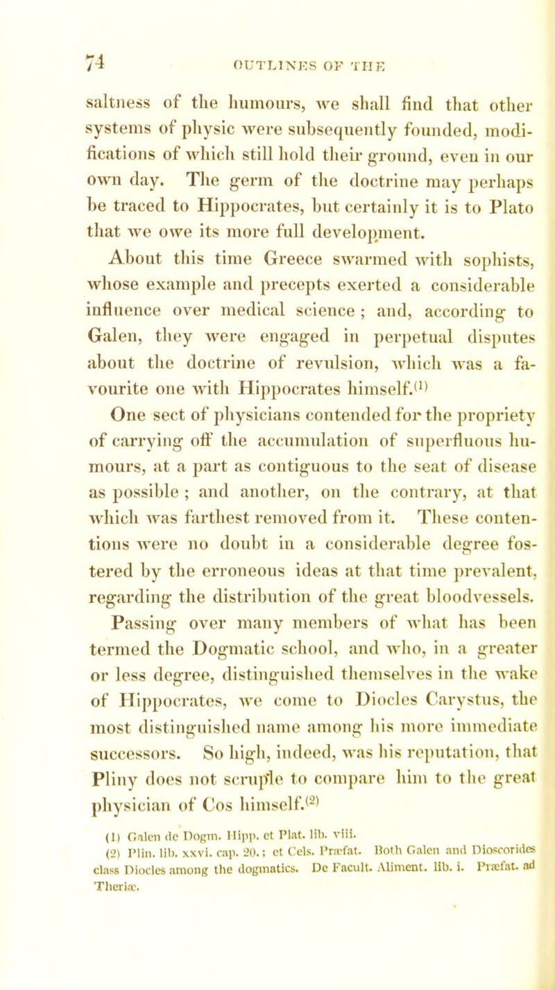 saltness of the humours, we shall find that other systems of physic were subsequently founded, modi- fications of which still hold their ground, even in our own day. The germ of the doctrine may perhaps he traced to Hippocrates, hut certainly it is to Plato that we owe its more full development. About this time Greece swarmed with sophists, whose example and precepts exerted a considerable influence over medical science ; and, according to Galen, they were engaged in perpetual disputes about the doctrine of revulsion, which was a fa- vourite one with Hippocrates himself.'1' One sect of jdiysicians contended for the propriety of carrying oft' the accumulation of superfluous hu- mours, at a part as contiguous to the seat of disease as possible ; and another, on the contrary, at that which was farthest removed from it. These conten- tions were no doubt in a considerable degree fos- tered by the erroneous ideas at that time prevalent, regarding the distribution of the great bloodvessels. Passing over many members of what has been termed the Dogmatic school, and who, in a greater or less degree, distinguished themselves in the wake of Hippocrates, we come to Diocles Carystus, the most distinguished name among his more immediate successors. So high, indeed, was Ins reputation, that Pliny does not scruple to compare him to the great physician of Cos himself.12' (1) Galen <le Dogm. Hipp, cl Plat. 1il>. vlH. (l>i Plln. lib. xxvi. cap. 20.; et Cels. l'rxfat. Both Galen and Diosroriiles class Diodes among the dogmatics. Do Facult. Aliment, lib. i. Prrefat. ad Theriae.