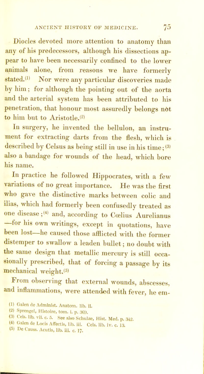 Diodes devoted more attention to anatomy than any of his predecessors, although his dissections ap- pear to have heen necessarily confined to the lower animals alone, from reasons we have formerly stated.*1' Nor were any particular discoveries made hy him; for although the pointing out of the aorta and the arterial system has been attributed to his penetration, that honour most assuredly belongs not to him but to Aristotle.*2* In surgery, he invented the bellulon, an instru- ment for extracting darts from the flesh, which is described by Celsus as being still in use in his time;*3' also a bandage for wounds of the head, which bore his name. In practice he followed Hippocrates, with a few variations of no great importance. He was the first who gave the distinctive marks between colic and ilias, which had formerly been confusedly treated as one disease ;<*> and, according to Ccelius Aurelianus —for his own writings, except in quotations, have been lost—he caused those afflicted with the former distemper to swallow a leaden bullet; no doubt with the same design that metallic mercury is still occa- sionally prescribed, that of forcing a passage by its mechanical weight.*5' From observing that external wounds, abscesses, and inflammations, were attended with fever, lie em- (1) Galen de Admlnist. Anatom. lib. 11. (2) Sprengel, Ilistoire, torn. i. p. 369. (3) Cels. lib. vil. c. 3. See also Schulze, Hist. Med. p. 342. (4) Galea de Locls Aflectis, lib. Hi. Cels. lib. iv. c. la (5) De Causs. Acutis, lib. iii. c. 17.