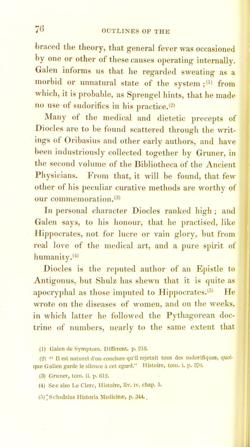 braced the theory, that general fever was occasioned by one or other of these causes operating internally. Galen informs us that he regarded sweating as a morbid or unnatural state of the system from which, it is probable, as Sprengel hints, that he made no use of sudorifics in his practice.'2' Many of the medical and dietetic precepts of Diocles are to be found scattered through the writ- ings of Oribasius and other early authors, and have been industriously collected together by Gruner, in the second volume of the Bibliotheca of the Ancient Physicians. From that, it will be found, that few other of his peculiar curative methods are worthy of our commemoration.*3' In personal character Diocles ranked high ; and Galen says, to his honour, that he practised, like Hippocrates, not for lucre or vain glory, but from real love of the medical art, and a pure spirit of humanity.'4' Diocles is the reputed author of an Epistle to Antigonus, but Shulz has shewn that it is quite as apocryphal as those imputed to Hippocrates.'5' He wrote on the diseases of women, and on the weeks, in which latter he followed the Pythagorean doc- trine of numbers, nearly to the same extent that (1) Galen lie Symptom. Different, p. 218. (2)  II est naturcl d'on conclure qu'il rejetait tous des sudorifiques, quoi- que Galien garde le silence a cet egard. Histoire, torn. i. p. 3/0. (3) Gruner, torn. ii. p. (312. (4) See also Le Clere, Histoire, liv. iv. chap. 5. (5) 'SchulzIus Hlstoria Medlcina.', p. 344..