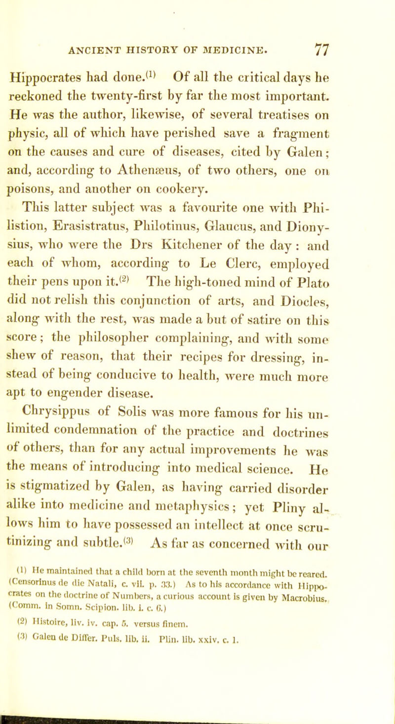 Hippocrates had done.(1) Of all the critical days he reckoned the twenty-first by far the most important. He was the author, likewise, of several treatises on physic, all of which have perished save a fragment on the causes and cure of diseases, cited by Galen; and, according to Athenaeus, of two others, one on poisons, and another on cookery. This latter subject was a favourite one with Phi- listion, Erasistratus, Philotinus, Glaucus, and Diony- sius, who were the Drs Kitchener of the day : and each of whom, according to Le Clerc, employed their pens upon it.'2* The high-toned mind of Plato did not relish this conjunction of arts, and Diocles, along with the rest, was made a but of satire on this score; the philosopher complaining, and with some shew of reason, that their recipes for dressing, in- stead of being conducive to health, were much more apt to engender disease. Chrysippus of Solis was more famous for his un- limited condemnation of the practice and doctrines of others, than for any actual improvements he was the means of introducing into medical science. He is stigmatized by Galen, as having carried disorder alike into medicine and metaphysics; yet Pliny al- lows him to have possessed an intellect at once scru- tinizing and subtle.13' As far as concerned with our (1) He maintained that a child horn at the seventh month might he reared. (Censorlnus de die Natali, c. vil. p. 33.) As to his accordance with Hippo- crates on the doctrine of Numbers, a curious account is given by Macrobius. (Comm. in Somn. Scipion. lib. i. c (i.l (2) Histoire, liv. iv. cap. 5. versus finem. (.1) Galea de Difler. Puis. lib. ii. Plin. lib. xxiv. c. 1.