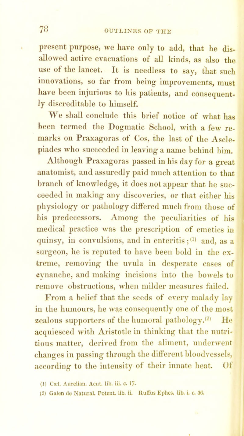 present purpose, we have only to add, that he dis- allowed active evacuations of all kinds, as also the use of the lancet. It is needless to say, that such innovations, so far from being improvements, must have been injurious to his patients, and consequent- ly discreditable to himself. We shall conclude this brief notice of what has been termed the Dogmatic School, with a few re- marks on Praxagoras of Cos, the last of the Ascle- piades who succeeded in leaving a name behind him. Although Praxagoras passed in his day for a great anatomist, and assuredly paid much attention to that branch of knowledge, it does not appear that he suc- ceeded in making any discoveries, or that either his physiology or pathology diifered much from those of his predecessors. Among the peculiarities of his medical practice was the prescription of emetics in quinsy, in convulsions, and in enteritis ;W and, as a surgeon, he is reputed to have been bold in the ex- treme, removing the uvula in desperate cases of cyuanche, and making incisions into the bowels to remove obstructions, when milder measures failed. From a belief that the seeds of every malady lay in the humours, he was consequently one of the most zealous supporters of the humoral pathology.(2) He acquiesced with Aristotle in thinking that the nutri- tious matter, derived from the aliment, underwent changes in passing through the different bloodvessels, according to the intensity of their innate heat Of (1) Csel. Aurellan, Acut lib. Hi. c. 17- (2) Galen de Natural. PoteuL lib. ii. Huflus Ephcs. lib. i. c 30.