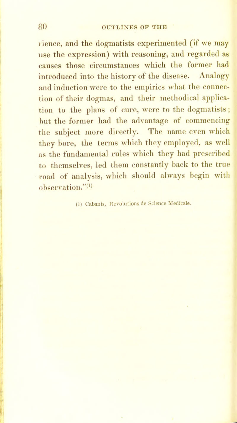 rience, and the dogmatists experimented (if we may use the expression) with reasoning, and regarded as causes those circumstances which the former had introduced into the history of the disease. Analogy and induction were to the empirics what the connec- tion of their dogmas, and their methodical applica- tion to the plans of cure, were to the dogmatists : but the former had the advantage of commencing the subject more directly. The name even which they bore, the terms which they employed, as well as the fundamental rules which they had prescribed to themselves, led them constantly back to the true road of analysis, which should always begin with observation.*1'