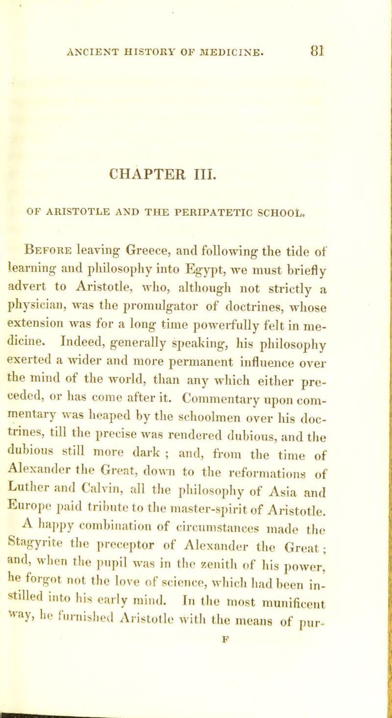 CHAPTER III. OF ARISTOTLE AND THE PERIPATETIC SCHOOL. Before leaving Greece, and following the tide of learning and philosophy into Egypt, we must briefly advert to Aristotle, who, although not strictly a physician, was the promulgator of doctrines, whose extension was for a long time powerfully felt in me- dicine. Indeed, generally speaking, his philosophy exerted a wider and more permanent influence over the mind of the world, than any which either pre- ceded, or has come after it. Commentary upon com- mentary was heaped hy the schoolmen over his doc- trines, till the precise was rendered dubious, and the dubious still more dark ; and, from the time of Alexander the Great, down to the reformations of Luther and Calvin, all the philosophy of Asia and Europe paid tribute to the master-spirit of Aristotle. A happy combination of circumstances made the Stagyrite the preceptor of Alexander the Great ; and, when the pupil was in the zenith of his power, be forgot not the love of science, which had been in- Stilled into his early mind. In the most munificent fray, he furnished Aristotle with the means of pur- p
