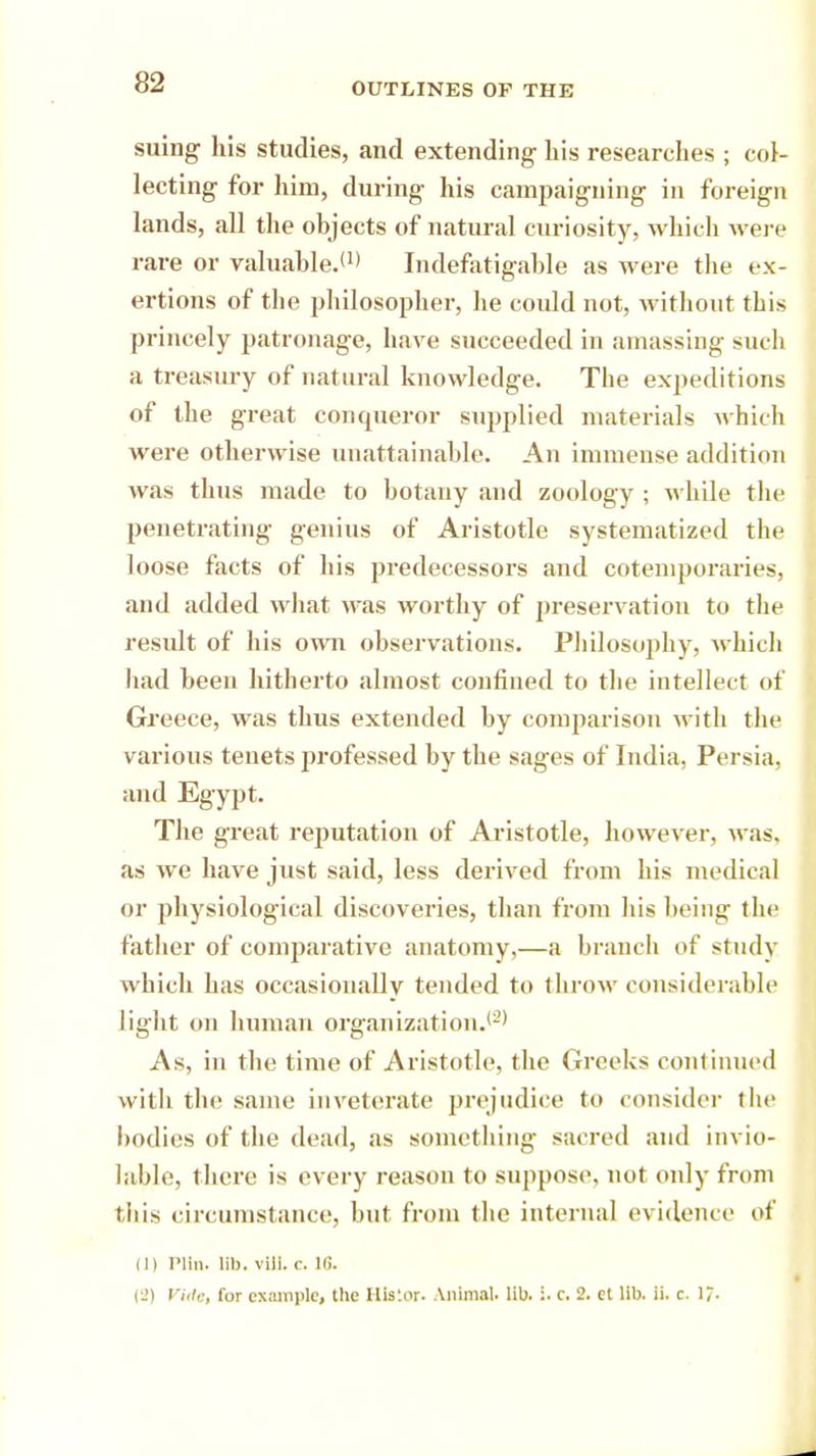 suing his studies, and extending- bis researches ; col- lecting for him, during his campaigning in foreign lands, all the objects of natural curiosity, which were rare or valuable.*1* Indefatigable as were the ex- ertions of the philosopher, he coidd not, without this princely patronage, have succeeded in amassing such a treasury of natural knowledge. The expeditions of the great conqueror supplied materials which were otherwise unattainable. An immense addition was thus made to botany and zoology ; while the penetrating genius of Aristotle systematized the loose facts of his predecessors and cotemporaries, and added what was worthy of preservation to the result of his own observations. Philosophy, which had been hitherto almost confined to the intellect of Greece, was thus extended by comparison with the various tenets ju'ofessed by the sages of India, Persia, and Egypt. The great reputation of Aristotle, however, was. as we have just said, less derived from his medical or physiological discoveries, than from his being the father of comparative anatomy,—a branch of study which has occasionally tended to throw considerable light on human organization.'2' As, in the time of Aristotle, the Greeks continued with the same inveterate prejudice to consider the bodies of the dead, as something sacred and invio- lable, there is every reason to suppose, not only from this circumstance, but from the internal evidence of (]) PUn. lib. vUl. r. 16. (l>) Vide, for example, the Ilis'.or. Animal, lib. :. c. 2. et lib. ii. c. 17.