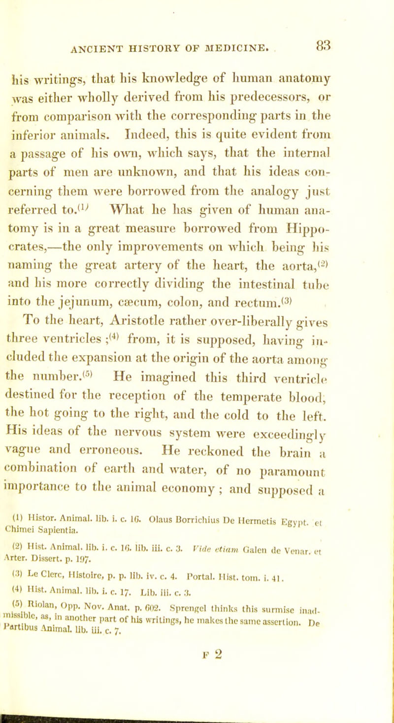 his writings, that his knowledge of human anatomy was either wholly derived from his predecessors, or from comparison with the corresponding parts in the inferior animals. Indeed, this is quite evident from a passage of his own, which says, that the internal parts of men are unknown, and that his ideas con- cerning them were borrowed from the analogy just referred to.il> What he has given of human ana- tomy is in a great measure borrowed from Hippo- crates,—the only improvements on which being his naming the great artery of the heart, the aorta,'2' and his more correctly dividing the intestinal tube into the jejunum, caecum, colon, and rectum.'3' To the heart, Aristotle rather over-liberally gives three ventricles ;<4' from, it is supposed, having in- cluded the expansion at the origin of the aorta among the number.'5' He imagined this third ventricle destined for the reception of the temperate blood, the hot going to the right, and the cold to the left. His ideas of the nervous system were exceedingly vague and erroneous. He reckoned the brain a combination of earth and water, of no paramount importance to the animal economy ; and supposed a (1) Histor. Animal, lib. i. c. 10. Olaus Borrichius De Hermetis Egypt, el t.'himei Sapientia. (2) Hist. Animal, lib. i. c. 16. lib. iii. c. 3. Vide etiam Galen lie Venar el \rter. Dissert, p. 19Jr. t.'t) Le Clerc, Histoire, p. p. lib. iv. c. 4. Portal. Hist. torn. i. 41. (4) Hist. Animal, lib. i. c. 17. Lib. iii. c. .'). (5) i Riolan, Opp. Nov. Anat. p. 602. Sprengel thinks this surmise inad- mlM We, as, |„ another part of his writings, he makes the same assertion. De lJartibus Animal. Ub. iii. c. 7. F 2