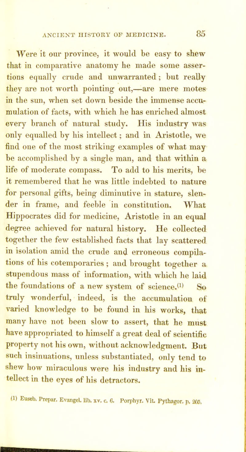 Were it our province, it would be easy to shew- that in comparative anatomy he made some asser- tions equally crude and unwarranted; but really they are not worth pointing out,—are mere motes in the sun, when set down beside the immense accu- mulation of facts, with which he has enriched almost every branch of natural study. His industry was only equalled by his intellect; and in Aristotle, we find one of the most striking examples of what may be accomplished by a single man, and that within a life of moderate compass. To add to his merits, be it remembered that he was little indebted to nature for personal gifts, being diminutive in stature, slen- der in frame, and feeble in constitution. What Hippocrates did for medicine, Aristotle in an equal degree achieved for natural history. He collected together the few established facts that lay scattered in isolation amid the crude and erroneous compila- tions of his cotemporaries ; and brought together a stupendous mass of information, with which he laid the foundations of a new system of science.(1) So truly wonderful, indeed, is the accumulation of varied knowledge to be foimd in his works, that many have not been slow to assert, that he must have appropriated to himself a great deal of scientific property not his own, without acknowledgment. But such insinuations, unless substantiated, only tend to shew how miraculous were his industry and his in- tellect in the eyes of his detractors. (1) Euseb. Prepar. Evangel, lib. xv. c. 6. Porphyr. Vlt Pythngor. p. 205,