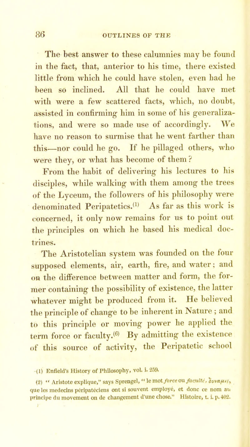 8(5 The best answer to these calumnies may be found in the fact, that, anterior to his time, there existed little from which he could have stolen, even had he been so inclined. All that he could have met with were a few scattered facts, Avhich, no doubt, assisted in confirming him in some of his generaliza- tions, and were so made tise of accordingly. We have no reason to surmise that he went farther than this—nor could he go. If he pillaged others, who were they, or what has become of them ? From the habit of delivering his lectures to his disciples, while walking with them among the trees of the Lyceum, the followers of his philosophy were denominated Peripatetics.*1' As far as this work is concerned, it only now remains for us to point out the principles on which he based his medical doc- trines. The Aristotelian system was founded on the four supposed elements, air, earth, fire, and water; and on the difference between matter and form, the for- mer containing the possibility of existence, the latter whatever might be produced from it. He believed the principle of change to be inherent in Nature ; and to this principle or moving power he applied the term force or faculty.16* By admitting the existence of this source of activity, the Peripatetic school (1) Enfield's History of Philosophy, vol. 1. 259. (2)  Aristote explique, says Sprengel,  lemot force oufacultc, $v,api;, que les medeclns peripateciens ont si souvent employe, et done ce nom an
