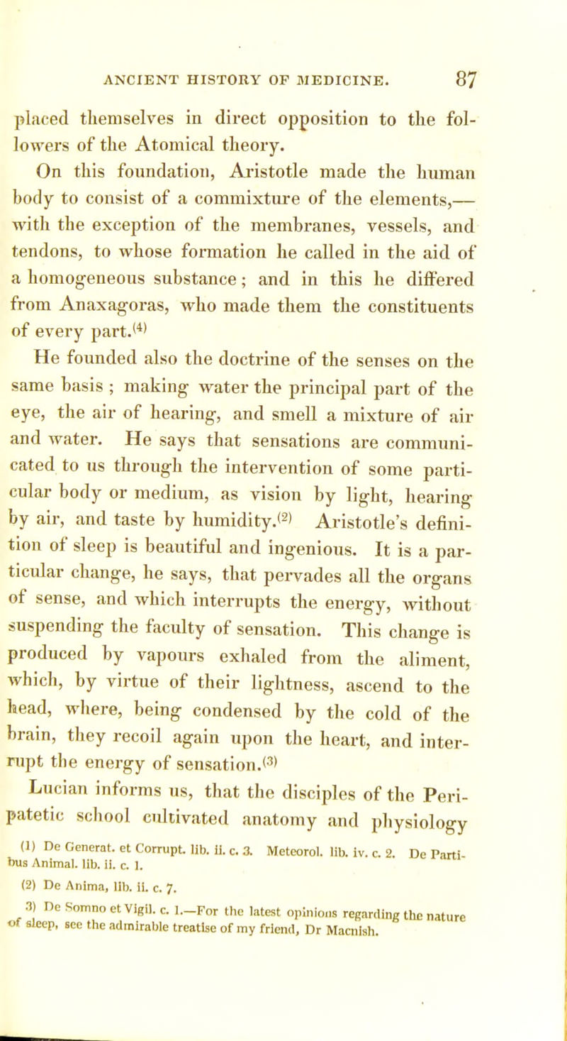 placed themselves in direct opposition to the fol- lowers of the Atomical theory. On this foundation, Aristotle made the human body to consist of a commixture of the elements,— with the exception of the membranes, vessels, and tendons, to whose formation he called in the aid of a homogeneous substance; and in this he differed from Anaxagoras, who made them the constituents of every part.(4) He founded also the doctrine of the senses on the same basis ; making water the principal part of the eye, the air of hearing, and smell a mixture of air and water. He says that sensations are communi- cated to us through the intervention of some parti- cular body or medium, as vision by light, hearing by air, and taste by humidity.*2' Aristotle's defini- tion of sleep is beautiful and ingenious. It is a par- ticular change, he says, that pervades all the organs of sense, and which interrupts the energy, Avithout suspending the faculty of sensation. This change is produced by vapours exhaled from the aliment, which, by virtue of their lightness, ascend to the head, where, being condensed by the cold of the brain, they recoil again upon the heart, and inter- rupt the energy of sensation.*3' Lucian informs us, that the disciples of the Peri- patetic school cultivated anatomy and physiology (1) De Generat. et Corrupt lib. ii. c. 3. Meteorol. lib. iv. c. 2. De Parti- bus Animal, lib. ii. c. 1. (2) De Anima, lib. ii. c. 7. 3) De Somnoet Vigil, c. l.-For the latest opinions regarding the nature of sleep, see the admirable treatise of my friend, Dr Macnish.