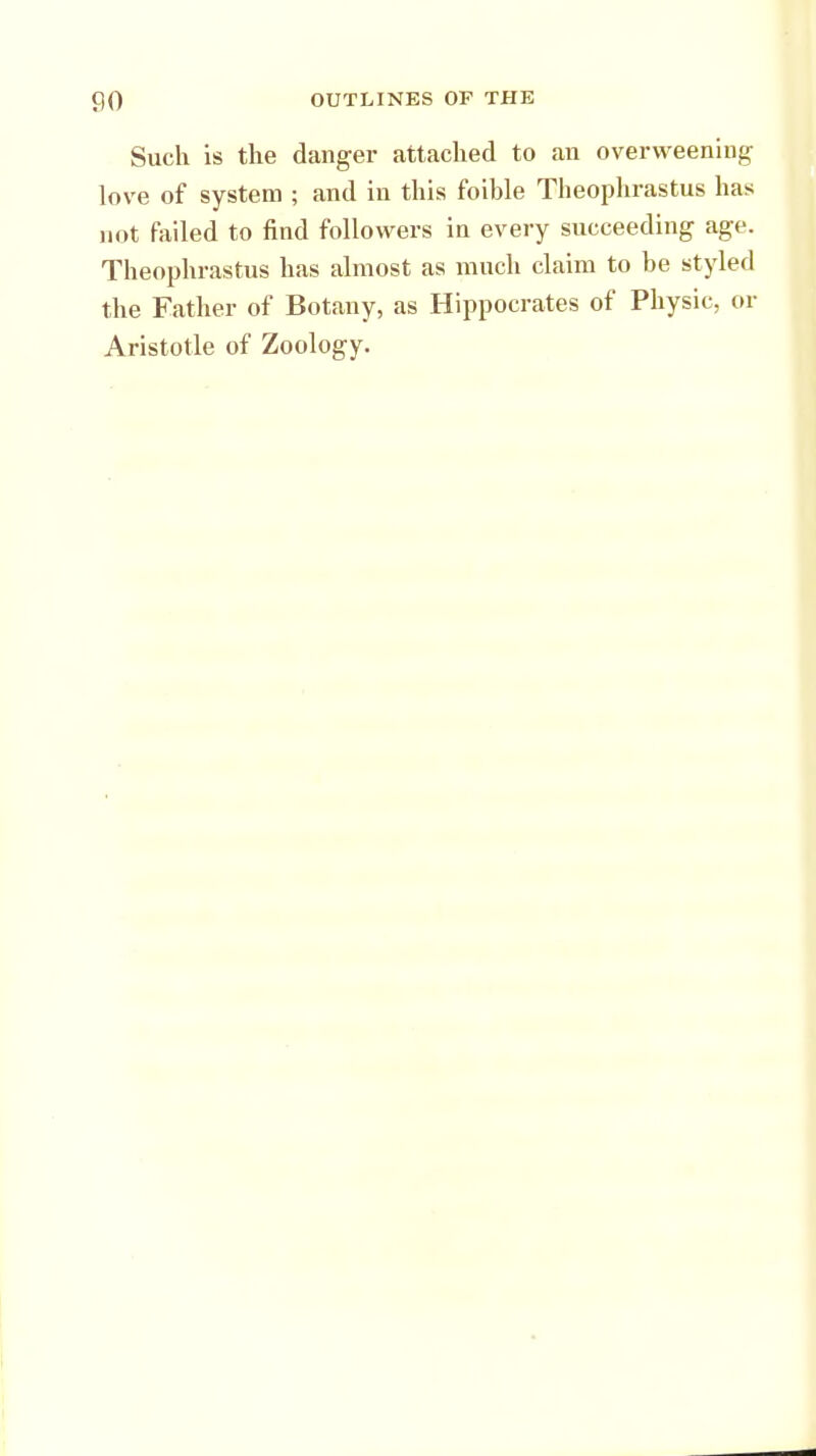 Such is the danger attached to an overweening love of system ; and in this foible Theophrastus has not failed to find followers in every svicceeding age. Theophrastus has almost as much claim to be styled the Father of Botany, as Hippocrates of Physic, or Aristotle of Zoology.