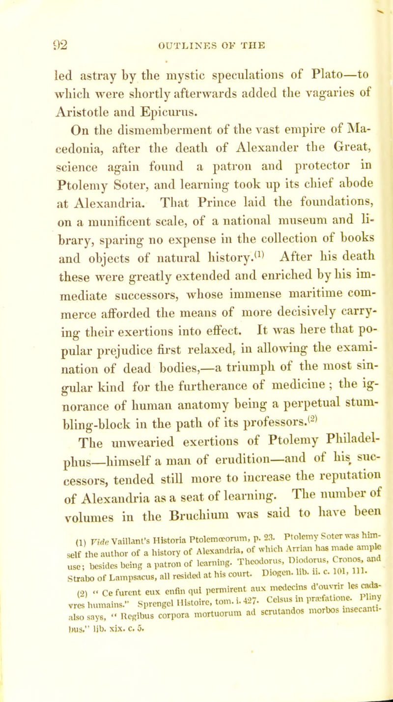 led astray by the mystic speculations of Plato—to which were shortly afterwards added the vagaries of Aristotle and Epicurus. On the dismemberment of the vast empire of Ma- cedonia, after the death of Alexander the Great, science again found a patron and protector in Ptolemy Soter, and learning took up its chief abode at Alexandria. That Prince laid the foundations, on a munificent scale, of a national museum and li- brary, sparing no expense in the collection of books and objects of natural history.'1' After his death these were greatly extended and enriched by his im- mediate successors, whose immense maritime com- merce afforded the means of more decisively carry- ing their exertions into effect. It was here that po- pular prejudice first relaxed, in allowing the exami- nation of dead bodies,—a triumph of the most sin- gular kind for the furtherance of medicine ; the ig- norance of human anatomy being a perpetual stum- bling-block in the path of its professors.*2* The unwearied exertions of Ptolemy Philadel- phia—himself a man of erudition—and of his suc- cessors, tended still more to increase the reputation of Alexandria as a seat of learning. The number of volumes in the Bruchium was said to have been (1) Vide Valllant'a Hfetoria Ptolemcrorum, p. 23. Ptolemy Soter was him- self the author of a history of Alexandria, of which Arrian has made ample use; besides being a patron of learning. Theodoras, D odorus, Cronos a»d Strata of Lampsacus, all resided at his court. D.ogen. lib. i>. c. 101, 111. (2) <• Ce furent eux enfin qui permirent aux medccins d'ouvrir les cada- vres humains. Sprengel Histoire, torn. i. 427- Celsus ,n pra-fafone. Phny so lay. » Regions corpora mortuorum ad scrutandos morbos msecanu- bus. lib. xix. c. 5.