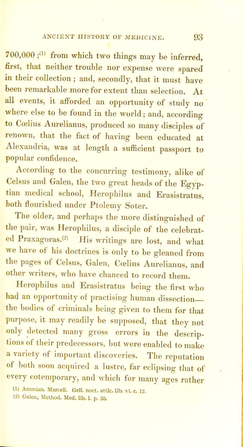700,000 ;<>> from which two things may be inferred, first, that neither trouble nor expense were spared in their collection; and, secondly, that it must have been remarkable more for extent than selection. At all events, it afforded an opportunity of study no where else to be found in the world; and, according to Ccelius Aurelianus, produced so many disciples of renown, that the fact of having been educated at Alexandria, was at length a sufficient passport to popular confidence. According to the concurring testimony, alike of Celsus and Galen, the two great heads of the Egyp- tian medical school, Herophilus and Erasistratus, both flourished under Ptolemy Soter. The older, and perhaps the more distinguished of the pair, was Herophilus, a disciple of the celebrat- ed Praxagoras.<2> His writings are lost, and what we have of his doctrines is only to be gleaned from the pages of Celsus, Galen, Coelius Aurelianus, and other writers, who have chanced to record them. Herophilus and Erasistratus being the first who had an opportunity of practising human dissection the bodies of criminals being given to them for that purpose, it may readily be supposed, that they not only detected many gross errors in the descrip- tions of their predecessors, but were enabled to make a variety of important discoveries. The reputation of both soon acquired a lustre, far eclipsing that of every cotemporary, and which for many ages rather (1) Ammian. Marcell. Gell. noct. attic, lib. vi. c 12. (2) Galeu, Method. Med. lib. i. p. 38.