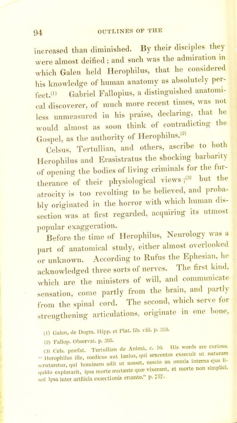 increased than diminished. By their disciples they were almost deified; and such was the admiration in which Galen held Herophilus, that he considered his knowledge of human anatomy as absolutely per- fect.'1' Gabriel Fallopius, a distinguished anatomi- cal discoverer, of much more recent times, was not less unmeasured in his praise, declaring, that he would almost as soon think of contradicting the Gospel, as the authority of Herophilus.*2' Celsus, Tertullian, and others, ascribe to both Herophilus and Erasistratus the shocking barbarity of opening the bodies of living criminals for the fur- therance of their physiological views ;<3> but the atrocity is too revolting to be believed, and proba- bly originated in the horror with which human dis- section was at first regarded, acquiring its utmost popular exaggeration. Before the time of Herophilus, Neurology was a part of anatomical study, either almost overlooked or unknown. According to Rufus the Ephesian, he acknowledged three sorts of nerves. The first kind, which are the ministers of will, and communicate sensation, come partly from the brain, and partly from the spinal cord. The second, which serve for strengthening articulations, originate in one bone, (1) Galen, de Dogm. Hipp, et Plat. lit,, viii. p. 318. (2) Fallop. Observat. p. 3!)5. (3) Cels. pr.-rfat. Tertullian de Anima, c 10. His words are curious. Herophilus ille, medicus aut lanius, qui sexcentos exsecuit ut naturam scrutaretur.qui hominem odit ut nosset, nescio an omnia interna^u, h- quldo explorarit, ipsa morte nu.tante qua- vixerant, et morte non simplici, sed ipsa Inter artfilcla exsectlonls eriante. p. t'n-