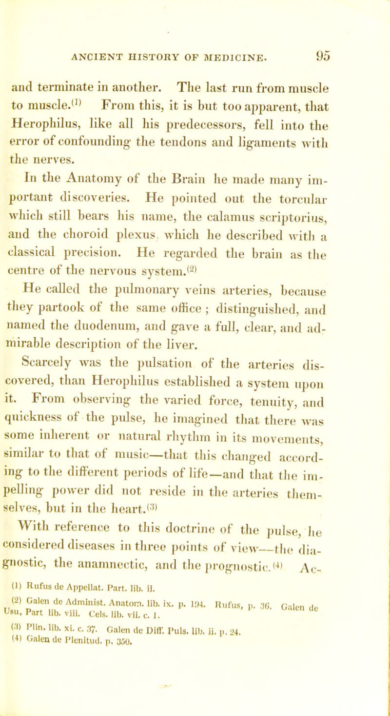 and terminate in another. The last run from muscle to muscle.(1) From this, it is hut too apparent, that Herophilus, like all his predecessors, fell into the error of confounding the tendons and ligaments with the nerves. In the Anatomy of the Brain he made many im- portant discoveries. He pointed out the torcular which still hears his name, the calamus scriptorius, and the choroid plexus, which he described with a classical precision. He regarded the brain as the centre of the nervous system.*2' He called the pulmonary veins arteries, because they partook of the same office ; distinguished, and named the duodenum, and gave a full, clear, and ad- mirable description of the liver. Scarcely was the pidsation of the arteries dis- covered, than Herophilus established a system upon it. From observing the varied force, tenuity, and quickness of the pidse, he imagined that there was some inherent or natural rhythm in its movements, similar to that of music—that this changed accord- ing to the different periods of life—and that the im- pelling power did not reside in the arteries them- selves, but in the heart.<3) With reference to this doctrine of the pulse, he considered diseases in three points of view the dia- gnostic, the anamnestic, and the prognostic. <4> Ac- (1) Rufus do Appellat. Part. lib. 11. (2) Galen <le Administ. Anatora. lib. ix. p. 194. Rufus, p. 36, Galen ds Usu, Part lib. vlli. Cels. lib. vii. c. 1. (3) Plin. lib. xi. c. 37. Galen de Diff. Puis. lib. ii. p, 24. (4) Galen de Plenltud. p, 300.