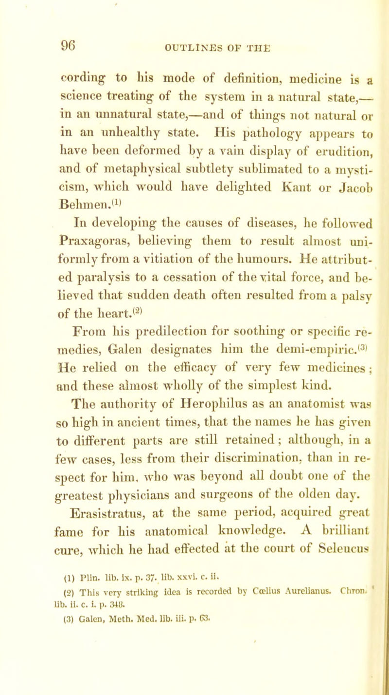 cording to his mode of definition, medicine is a science treating of the system in a natural state,— in an unnatural state,—and of things not natural or in an unhealthy state. His pathology appears to have heen deformed by a vain display of erudition, and of metaphysical subtlety sublimated to a mysti- cism, which would have delighted Kant or Jacob Behmen.'1* In developing the causes of diseases, he followed Praxagoras, believing them to result almost uni- formly from a vitiation of the humours. He attribut- ed paralysis to a cessation of the vital force, and be- lieved that sudden death often resulted from a palsy of the heart.(2) From his predilection for soothing or specific re- medies, Galen designates him the demi-empiric.'3' He relied on the efficacy of very few medicines ; and these almost wholly of the simplest kind. The authority of Herophilus as an anatomist was so high in ancient times, that the names he has given to different parts are still retained; although, in a few cases, less from their discrimination, than in re- spect for him, who was beyond all doubt one of the greatest physicians and surgeons of the olden day. Erasistratus, at the same period, acquired great fame for his anatomical knowledge. A brilliant cure, which he had effected at the court of Seleucus (1) Plln. lib. ix. p. 37. lib. xxvi. c. ii. (2) This very striking idea is recorded by Ccclius Aurelianus. fhron. 1 lib. ii. c. i. p. 348.